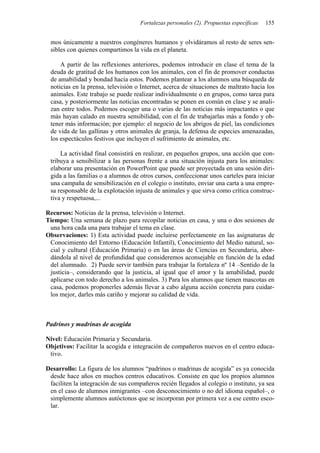 Fortalezas personales (2). Propuestas específicas   155


 mos únicamente a nuestros congéneres humanos y olvidáramos al resto de seres sen-
 sibles con quienes compartimos la vida en el planeta.

     A partir de las reflexiones anteriores, podemos introducir en clase el tema de la
 deuda de gratitud de los humanos con los animales, con el fin de promover conductas
 de amabilidad y bondad hacia estos. Podemos plantear a los alumnos una búsqueda de
 noticias en la prensa, televisión o Internet, acerca de situaciones de maltrato hacia los
 animales. Este trabajo se puede realizar individualmente o en grupos, como tarea para
 casa, y posteriormente las noticias encontradas se ponen en común en clase y se anali-
 zan entre todos. Podemos escoger una o varias de las noticias más impactantes o que
 más hayan calado en nuestra sensibilidad, con el fin de trabajarlas más a fondo y ob-
 tener más información; por ejemplo: el negocio de los abrigos de piel, las condiciones
 de vida de las gallinas y otros animales de granja, la defensa de especies amenazadas,
 los espectáculos festivos que incluyen el sufrimiento de animales, etc.

     La actividad final consistirá en realizar, en pequeños grupos, una acción que con-
 tribuya a sensibilizar a las personas frente a una situación injusta para los animales:
 elaborar una presentación en PowerPoint que puede ser proyectada en una sesión diri-
 gida a las familias o a alumnos de otros cursos, confeccionar unos carteles para iniciar
 una campaña de sensibilización en el colegio o instituto, enviar una carta a una empre-
 sa responsable de la explotación injusta de animales y que sirva como crítica construc-
 tiva y respetuosa,...

Recursos: Noticias de la prensa, televisión o Internet.
Tiempo: Una semana de plazo para recopilar noticias en casa, y una o dos sesiones de
 una hora cada una para trabajar el tema en clase.
Observaciones: 1) Esta actividad puede incluirse perfectamente en las asignaturas de
 Conocimiento del Entorno (Educación Infantil), Conocimiento del Medio natural, so-
 cial y cultural (Educación Primaria) o en las áreas de Ciencias en Secundaria, abor-
 dándola al nivel de profundidad que consideremos aconsejable en función de la edad
 del alumnado. 2) Puede servir también para trabajar la fortaleza nº 14 –Sentido de la
 justicia–, considerando que la justicia, al igual que el amor y la amabilidad, puede
 aplicarse con todo derecho a los animales. 3) Para los alumnos que tienen mascotas en
 casa, podemos proponerles además llevar a cabo alguna acción concreta para cuidar-
 los mejor, darles más cariño y mejorar su calidad de vida.



Padrinos y madrinas de acogida

Nivel: Educación Primaria y Secundaria.
Objetivos: Facilitar la acogida e integración de compañeros nuevos en el centro educa-
 tivo.

Desarrollo: La figura de los alumnos “padrinos o madrinas de acogida” es ya conocida
 desde hace años en muchos centros educativos. Consiste en que los propios alumnos
 faciliten la integración de sus compañeros recién llegados al colegio o instituto, ya sea
 en el caso de alumnos inmigrantes –con desconocimiento o no del idioma español–, o
 simplemente alumnos autóctonos que se incorporan por primera vez a ese centro esco-
 lar.
 