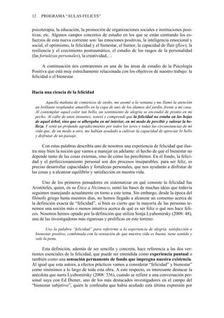 12   PROGRAMA “AULAS FELICES”


psicoterapia, la educación, la promoción de organizaciones sociales e instituciones posi-
tivas, etc. Algunos campos concretos de estudio en los que se están centrando los es-
fuerzos de esta nueva corriente son: las emociones positivas, la inteligencia emocional y
social, el optimismo, la felicidad y el bienestar, el humor, la capacidad de fluir (flow), la
resiliencia y el crecimiento postraumático, el estudio de los rasgos de la personalidad
(las fortalezas personales), la creatividad,…

      A continuación nos centraremos en una de las áreas de estudio de la Psicología
Positiva que está muy estrechamente relacionada con los objetivos de nuestro trabajo: la
felicidad o el bienestar.


Hacia una ciencia de la felicidad

        Aquella mañana de comienzos de otoño, me asomé a la ventana y me llamó la atención
 un brillante resplandor amarillo en la copa de uno de los álamos del jardín, frente a mi casa.
 Al contemplar aquel color tan bello, un sentimiento de alegría se encendió de pronto en mi
 pecho. Al cabo de unos instantes, sonreí y comprendí que la felicidad no estaba en las hojas
 de aquel árbol, sino que se albergaba en mi interior, en mi modo de percibir y valorar la be-
 lleza. Y sentí un profundo agradecimiento por todos los seres y todas las circunstancias de mi
 vida que, de un modo u otro, me habían ayudado a cultivar la capacidad de apreciar lo bello
 y disfrutar de un paisaje.

      Con estas palabras describía uno de nosotros una experiencia de felicidad que ilus-
tra muy bien la noción que vamos a manejar en adelante: el hecho de que el bienestar no
depende tanto de las cosas externas, sino de cómo las percibimos. En el fondo, la felici-
dad y el perfeccionamiento personal son dos procesos inseparables: para ser feliz, es
preciso desarrollar capacidades y fortalezas personales, que nos ayudarán a disfrutar de
las cosas y a alcanzar equilibrio y satisfacción en nuestra vida.

      Uno de los primeros pensadores en sistematizar en qué consiste la felicidad fue
Aristóteles, quien, en su Ética a Nicómaco, sentó las bases de muchas ideas que todavía
seguimos manejando actualmente en torno a este tema. Sin embargo, desde la época del
filósofo griego hasta nuestros días, no hemos llegado a alcanzar un consenso acerca de
la definición exacta de “felicidad”, si bien es cierto que la mayoría de las personas te-
nemos una noción más o menos intuitiva acerca de qué es ser feliz o qué nos hace feli-
ces. Nosotros hemos optado por la definición que utiliza Sonja Lyubomirsky (2008: 48),
una de las investigadoras más rigurosas y prolíficas en este terreno:

        Uso la palabra “felicidad” para referirme a la experiencia de alegría, satisfacción o
 bienestar positivo, combinada con la sensación de que nuestra vida es buena, tiene sentido y
 vale la pena.

      Esta definición, además de ser sencilla y concreta, hace referencia a las dos ver-
tientes esenciales de la felicidad, que puede ser entendida como experiencia puntual o
también como una sensación permanente de fondo que impregna nuestra existencia.
Al igual que esta autora, a efectos prácticos vamos a considerar “felicidad” y bienestar”
como sinónimos a lo largo de toda esta obra. A este respecto, es interesante destacar la
anécdota que narra Lyubomirsky (2008: 356), cuando se refiere a una conversación per-
sonal suya con Ed Diener, uno de los más destacados investigadores en el campo del
“bienestar subjetivo”, quien le confesaba que había acuñado esta última expresión por
 