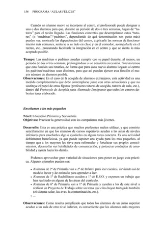 156    PROGRAMA “AULAS FELICES”



     Cuando un alumno nuevo se incorpore al centro, el profesorado puede designar a
 uno o dos alumnos para que, durante un periodo de dos o tres semanas, hagan de “tu-
 tores” para el recién llegado. Las funciones concretas que desempeñarán estos “tuto-
 res” (o “madrinas”/“padrinos”, dependiendo de qué denominación nos guste más)
 pueden ser: mostrarle las dependencias del centro, explicarle las normas de funciona-
 miento más comunes, sentarse a su lado en clase y en el comedor, acompañarle en el
 recreo, etc., procurando facilitarle la integración en el centro y que se sienta lo más
 aceptado posible.

Tiempo: Las madrinas o padrinos pueden cumplir con su papel durante, al menos, un
 periodo de dos o tres semanas, prolongándose si se considera necesario. Procuraremos
 que esta función sea rotativa, de forma que para cada nuevo alumno llegado al centro
 los padrinos/madrinas sean distintos, para que así puedan ejercer esta función el ma-
 yor número de alumnos posible.
Observaciones: En el caso de la acogida de alumnos extranjeros, esta actividad es una
 medida complementaria que debe contemplarse junto con otras actuaciones y que no
 sustituye el papel de otras figuras (profesores tutores de acogida, tutores de aula, etc.),
 dentro del Protocolo de Acogida para Alumnado Inmigrante que todos los centros de-
 berían tener elaborado.



Enseñamos a los más pequeños

Nivel: Educación Primaria y Secundaria.
Objetivos: Practicar la generosidad con los compañeros más jóvenes.

Desarrollo: Esta es una práctica que muchos profesores suelen utilizar, y que consiste
 sencillamente en que los alumnos de cursos superiores acudan a las aulas de niveles
 inferiores para enseñarles algo o ayudarles en alguna tarea concreta. Es una actividad
 doblemente beneficiosa, ya que puede suponer una ayuda para los más pequeños, al
 tiempo que a los mayores les sirve para reformular y fortalecer sus propios conoci-
 mientos, desarrollar sus habilidades de comunicación, y potenciar conductas de ama-
 bilidad y ayuda hacia los demás.

     Podemos aprovechar gran variedad de situaciones para poner en juego esta prácti-
 ca. Algunos ejemplos pueden ser:

       Alumnos de 2º de Primaria van a 2º de Infantil para leer cuentos, sirviendo así de
       modelo lector y de estímulo para aprender a leer.
       Alumnos de 1º de Bachillerato acuden a 1º de E.S.O. y exponen un trabajo que
       han realizado en alguna de las áreas del currículo.
       Alumnos de 6º de Primaria van a 1º de Primaria y ayudan a los de este nivel a
       realizar un Proyecto de Trabajo sobre un tema que ellos hayan trabajado también
       (el sistema solar, las aves, la contaminación, etc.).
       ...

Observaciones: Como resulta complicado que todos los alumnos de un curso superior
 acudan a un aula de otro nivel inferior, es conveniente que los alumnos más mayores
 