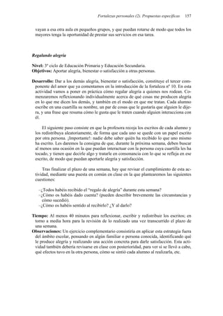 Fortalezas personales (2). Propuestas específicas   157


 vayan a esa otra aula en pequeños grupos, y que puedan rotarse de modo que todos los
 mayores tenga la oportunidad de prestar sus servicios en esa tarea.



Regalando alegría

Nivel: 3º ciclo de Educación Primaria y Educación Secundaria.
Objetivos: Aportar alegría, bienestar o satisfacción a otras personas.

Desarrollo: Dar a los demás alegría, bienestar o satisfacción, constituye el tercer com-
 ponente del amor que ya comentamos en la introducción de la fortaleza nº 10. En esta
 actividad vamos a poner en práctica cómo regalar alegría a quienes nos rodean. Co-
 menzaremos reflexionando individualmente acerca de qué cosas me producen alegría
 en lo que me dicen los demás, y también en el modo en que me tratan. Cada alumno
 escribe en una cuartilla su nombre, un par de cosas que le gustaría que alguien le dije-
 ra, y una frase que resuma cómo le gusta que le traten cuando alguien interacciona con
 él.

     El siguiente paso consiste en que la profesora recoja los escritos de cada alumno y
 los redistribuya aleatoriamente, de forma que cada uno se quede con un papel escrito
 por otra persona. ¡Importante!: nadie debe saber quién ha recibido lo que uno mismo
 ha escrito. Les daremos la consigna de que, durante la próxima semana, deben buscar
 al menos una ocasión en la que puedan interactuar con la persona cuya cuartilla les ha
 tocado, y tienen que decirle algo y tratarle en consonancia con lo que se refleja en ese
 escrito, de modo que puedan aportarle alegría y satisfacción.

     Tras finalizar el plazo de una semana, hay que revisar el cumplimiento de esta ac-
 tividad, mediante una puesta en común en clase en la que plantearemos las siguientes
 cuestiones:

   –¿Todos habéis recibido el “regalo de alegría” durante esta semana?
   –¿Cómo os habéis dado cuenta? (pueden describir brevemente las circunstancias y
     cómo sucedió).
   –¿Cómo os habéis sentido al recibirlo? ¿Y al darlo?

Tiempo: Al menos 40 minutos para reflexionar, escribir y redistribuir los escritos; en
 torno a media hora para la revisión de lo realizado una vez transcurrido el plazo de
 una semana.
Observaciones: Un ejercicio complementario consistiría en aplicar esta estrategia fuera
 del ámbito escolar, pensando en algún familiar o persona conocida, identificando qué
 le produce alegría y realizando una acción concreta para darle satisfacción. Esta acti-
 vidad también debería revisarse en clase con posterioridad, para ver si se llevó a cabo,
 qué efectos tuvo en la otra persona, cómo se sintió cada alumno al realizarla, etc.
 
