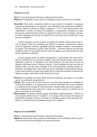 158   PROGRAMA “AULAS FELICES”


Simpatía en acción

Nivel: 3º ciclo de Educación Primaria y Educación Secundaria.
Objetivos: Comprender en qué consiste la simpatía y poner en práctica esta cualidad.

Desarrollo: Entre todos, intentamos definir en qué consiste la simpatía. La pregunta
 concreta que planteamos es la siguiente: ¿qué cualidades tiene una persona simpática?
 Podemos utilizar la técnica de trabajo cooperativo “1-2-4”: cada alumno piensa indi-
 vidualmente y escribe un listado de cualidades, a continuación contrastan sus ideas
 por parejas y posteriormente lo hacen en grupos de cuatro. Como resultado, cada gru-
 po habrá elaborado una lista de las características que hacen que consideremos a una
 persona “simpática”.

     El paso siguiente consiste en poner en común los listados confeccionados por to-
 dos los grupos. Entre las cualidades que definen la simpatía encontraremos algunas
 como las siguientes: sonriente, agradable, paciente, amable, bondadoso, interesado por
 los demás, estar dispuesto a ayudar, saber escuchar,... Podemos elaborar una lista más
 completa a partir de las aportaciones de todos los equipos, que posteriormente la pro-
 fesora organizará y redactará.

     En una segunda sesión de trabajo, entregaremos a cada alumno una copia del lis-
 tado de cualidades de una persona simpática (que previamente hemos organizado y
 redactado a partir de lo trabajado en la sesión anterior). Se trata ahora de que los
 alumnos reflexionen sobre sí mismos y anoten: 1) qué cualidades de esas creen que les
 definen a ellos, y 2) qué otras cualidades no les son tan propias y podrían mejorar. Fi-
 nalmente, les pedimos que seleccionen una de las cualidades en que podrían mejorar,
 y que anoten posibles acciones que puedan llevar a cabo para ponerlas en práctica du-
 rante una semana, tanto dentro como fuera de la escuela.

Recursos: Un cuaderno de tutoría donde anotar los propósitos de mejora y las acciones
 que se van realizando semanalmente.
Tiempo: Dos sesiones de una hora cada una, la primera para trabajar las cualidades de
 las personas amables, y la segunda para la reflexión individual sobre estas cualidades
 y la elaboración de un plan de mejora personal. Además, habrá que prever alguna se-
 sión complementaria para supervisar y poner en común la puesta en práctica de los
 planes personales de los alumnos.
Observaciones. Se pueden realizar algunas actividades complementarias: 1) Buscar en
 el diccionario definiciones de “simpatía”; 2) investigar sobre el origen etimológico de
 esta palabra en griego; 3) hacer un listado de cualidades propias de las personas anti-
 páticas, y contrastar con las cualidades propias de la simpatía.




Imágenes de la amabilidad

Nivel: 3º ciclo de Educación Primaria y Educación Secundaria.
Objetivos: Reflexionar sobre conductas relacionadas con la amabilidad. Poner en prác-
 tica una acción afectuosa dirigida a una persona próxima.
 