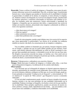 Fortalezas personales (2). Propuestas específicas   159


Desarrollo: Vamos a utilizar el análisis de imágenes y fotografías como punto de parti-
 da para reflexionar acerca de la amabilidad. Para ello, en primer lugar, el profesorado
 buscará una o varias imágenes que puedan ser ilustrativas de la amabilidad, la bondad,
 la generosidad, el cuidado de los demás, la compasión, el amor altruista, la simpatía,
 etc. Podemos realizar esta búsqueda en el servicio de imágenes Google, introduciendo
 los términos anteriores o sinónimos relacionados (si buscamos estas palabras en in-
 glés, los resultados serán más numerosos). Iremos seleccionando y guardando las
 imágenes y fotografías que nos parezcan más útiles, y organizaremos una sesión de
 trabajo con nuestros alumnos, proyectando estas imágenes y planteando un debate en
 torno a las siguientes cuestiones:

       ¿Qué observamos en la imagen?
       ¿Qué nos sugiere?
       ¿Qué sentimientos nos produce?
       ¿Qué título podríamos dar a esa imagen?

    A partir de estas preguntas, pueden surgir debates muy ricos acerca de los aspectos
 que vayan apareciendo: la generosidad y sus efectos en la sociedad, las conductas
 amables en nuestra vida diaria, las consecuencias de ser simpático o antipático,...

     Tras ese debate, pedimos al alumnado que, por parejas, busquen imágenes simila-
 res en Google, y guarden una que les guste (deben guardar una por alumno). Final-
 mente, cada alumno elaborará individualmente un cartel en Word, insertando la ima-
 gen que haya guardado previamente y colocándole un pie de foto con una frase ama-
 ble dirigida a una persona conocida (un amigo, un familiar, etc.). Este cartel será un
 regalo personal que cada alumno entregará a la persona que decida, y pretende ser una
 muestra de afecto y reconocimiento hacia ella.

Recursos: Videoproyector y ordenadores con conexión a Internet.
Tiempo: Media hora para el análisis de imágenes y el debate sobre ellas, y una hora
 para la búsqueda de imágenes y la elaboración de los carteles individuales.
Observaciones.
     1) Es frecuente que en la búsqueda de imágenes en Internet aparezcan algunas no
 deseadas, generalmente de contenido sexual inadecuado. Para evitarlo, antes de traba-
 jar con los alumnos, debemos configurar un filtro que, en el caso de Google, puede ac-
 tivarse pulsando en la pestaña “Configuración de búsqueda”, y seleccionando en “Fil-
 tro SafeSearch” la opción de “filtro estricto”, que bloqueará el acceso a contenidos
 indeseados.
     2) Una actividad complementaria puede consistir en buscar ejemplos de personas
 famosas, actuales o no, que sean prototipos de esas cualidades relacionadas con la
 amabilidad. Podemos investigar su biografía y los hechos a través de los que manifies-
 tan la amabilidad. Otros ejemplos significativos, pueden ser personas de nuestro en-
 torno: profesor, conserje, madre, dependiente de una tienda,… que son modelos a imi-
 tar por tener esas cualidades y conductas relacionadas con la amabilidad.
 
