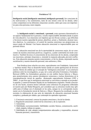 160   PROGRAMA “AULAS FELICES”



                                    Fortaleza nº 12

Inteligencia social [inteligencia emocional, inteligencia personal]. Ser consciente de
las motivaciones y los sentimientos, tanto de uno mismo como de los demás; saber
cómo comportarse en las diferentes situaciones sociales; saber qué cosas son importan-
tes para otras personas, tener empatía.



      La inteligencia social (o emocional, o personal, como queramos denominarla) es
un aspecto fundamental de la persona y resulta imprescindible abordarla desde el punto
de vista educativo. Las emociones son impulsos que nos llevan a actuar, y que dificultan
o favorecen nuestra capacidad de pensar, planificar, actuar y, finalmente, alcanzar nues-
tros objetivos. La conciencia y el control de nuestras emociones nos proporcionan un
mayor grado de libertad. Una buena educación emocional es imprescindible para ser
personas felices.

      La educación emocional nos da la oportunidad de conocernos mejor, de ser cons-
cientes de nuestras emociones positivas y negativas, y poder controlarlas de modo cons-
tructivo. También favorece el conocimiento de las emociones de los demás, comprender
sus reacciones, anticipar situaciones y, teniendo la respuesta adecuada, prevenir conflic-
tos. Esta educación aumenta nuestro conocimiento y el de los demás, mejorando nuestra
socialización y nuestro desarrollo personal, más autónomo y libre.

      Esta fortaleza tiene relación con otras, especialmente con Ciudadanía, Autocontrol
y Apertura mental. Para su desarrollo hemos tenido en cuenta aportaciones de diversos
autores. Hemos de señalar que el concepto de “inteligencia emocional” es un constructo
polémico entre los investigadores, ya que, tal y como advierten Extremera y Fernández-
Berrocal (2009), los formuladores genuinos en este ámbito fueron Salovey y Mayer,
pero posteriormente otros autores introdujeron variaciones e incluso distorsiones en la
conceptualización inicial de aquellos –destacando especialmente Goleman (1995 y
2006)–, lo que hizo que la inteligencia emocional se convirtiera a menudo en un produc-
to popular y comercial bastante alejado de sus fundamentos originales. Siendo conscien-
tes de este hecho, nosotros hemos utilizado como referencia los programas elaborados
en nuestro país por Rafael Bisquerra, por considerar que su estructura resulta muy apli-
cable para el trabajo con el alumnado en las aulas, aunque no se corresponda exacta-
mente con la formulación inicial de Salovey y Mayer. Bisquerra ha coordinado en años
recientes la elaboración de una serie de materiales de educación emocional bastante
completa y graduada por edades, que contempla los apartados siguientes:

 1. Conciencia emocional: conocer las propias emociones y las de los demás.
 2. Regulación emocional: control de las emociones y de su expresión.
 3. Autoestima.
 4. Habilidades socioemocionales: habilidades sociales básicas, comunicación, aserti-
   vidad, empatía, trabajo en equipo,…
 5. Habilidades de vida: adoptar comportamientos adecuados y responsables, alcanzar
   bienestar personal y transmitirlo.
 