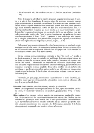 Fortalezas personales (2). Propuestas específicas   163


       Yo sé que estás solo. Yo puedo acercarme a ti, hablarte, escucharte (sentimien-
       tos).

     Antes de iniciar la actividad, la maestra preparará un papel continuo con el nom-
 bre y, al lado, la foto, de cada uno de nuestros niños. En un primer momento, en gran
 grupo, comentaremos al alumnado que cada uno de nosotros aprende las cosas de di-
 ferente manera: algunos aprenden unas cosas antes y otros más tarde, unos aprenden
 algo en un momento determinado y otros no; pero esto no es indicador de nada. Lo
 más importante es tener en cuenta que todos los días y en todos los momentos apren-
 demos algo y, además, tenemos que ser conscientes de lo que ya sabemos y de que
 podemos aprender mucho más. Posteriormente, intentaremos que cada uno de nues-
 tros alumnos complete la frase “Yo sé…”: ponerme la bata o el abrigo solo; tirarme
 por el tobogán; pedir el turno para poder hablar; compartir los juguetes; contar chistes
 y hacer reír; expresar lo que me pasa (sed, miedo, alegría, …); etc.

     Cada una de las respuestas dadas por los niños la apuntaremos en un círculo verde,
 y entregaremos al niño tantos círculos como respuestas dadas. Intentaremos que todos
 los niños den una o varias respuestas. Al final, cada niño pegará los círculos verdes al-
 rededor de su nombre y foto en el papel continuo.

     En una segunda sesión, proponemos completar la frase “Yo puedo …”: ayudar a
 los demás a ponerse la bata, preguntarles por qué lloran, dejar mis cosas a los que no
 las tienen, recordar las normas a los que no las cumplen, compartir mis juguetes, es-
 cuchar a los demás,… Anotaremos las respuestas en círculos de color naranja. Para
 cada una de las respuestas dadas ofreceremos un círculo naranja y, posteriormente, los
 pegaremos en el papel continuo alrededor de su foto y nombre. En esta parte lo más
 importante es que los propios niños, reconociendo lo que ellos saben o sienten, sean
 conscientes de la situación de los demás e intenten actuar teniendo en cuenta los sen-
 timientos ajenos.

     Finalmente, en gran grupo, analizaremos y comentaremos el mural resultante, co-
 locándolo en un lugar accesible para todos y teniéndolo como punto de referencia a la
 hora de actuar en la vida diaria.

Recursos: Papel continuo, cartulinas verdes y naranjas, y rotuladores.
Tiempo: Las dos primeras sesiones pueden ser de una hora, aproximadamente. La últi-
 ma sesión, de valoración y análisis de los resultados, puede ser más breve –45 minu-
 tos–.
Observaciones: Los círculos verdes y naranjas que entregaremos a cada niño, conten-
 drán –de forma escrita– las respuestas dadas por cada uno de ellos. No hay que dar
 importancia a que tengan más o menos, sino al texto que contienen. En todo momen-
 to, es importante hacer especial hincapié en la idea de que tenemos que prestar aten-
 ción a nuestros sentimientos, pero también a los de los demás, actuando de la forma
 más conveniente y adecuada para nosotros mismos y los otros.
 