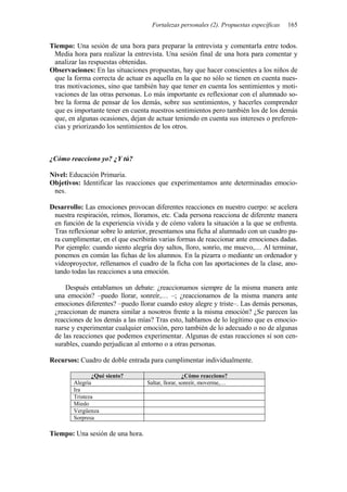 Fortalezas personales (2). Propuestas específicas   165


Tiempo: Una sesión de una hora para preparar la entrevista y comentarla entre todos.
 Media hora para realizar la entrevista. Una sesión final de una hora para comentar y
 analizar las respuestas obtenidas.
Observaciones: En las situaciones propuestas, hay que hacer conscientes a los niños de
 que la forma correcta de actuar es aquella en la que no sólo se tienen en cuenta nues-
 tras motivaciones, sino que también hay que tener en cuenta los sentimientos y moti-
 vaciones de las otras personas. Lo más importante es reflexionar con el alumnado so-
 bre la forma de pensar de los demás, sobre sus sentimientos, y hacerles comprender
 que es importante tener en cuenta nuestros sentimientos pero también los de los demás
 que, en algunas ocasiones, dejan de actuar teniendo en cuenta sus intereses o preferen-
 cias y priorizando los sentimientos de los otros.



¿Cómo reacciono yo? ¿Y tú?

Nivel: Educación Primaria.
Objetivos: Identificar las reacciones que experimentamos ante determinadas emocio-
 nes.

Desarrollo: Las emociones provocan diferentes reacciones en nuestro cuerpo: se acelera
 nuestra respiración, reímos, lloramos, etc. Cada persona reacciona de diferente manera
 en función de la experiencia vivida y de cómo valora la situación a la que se enfrenta.
 Tras reflexionar sobre lo anterior, presentamos una ficha al alumnado con un cuadro pa-
 ra cumplimentar, en el que escribirán varias formas de reaccionar ante emociones dadas.
 Por ejemplo: cuando siento alegría doy saltos, lloro, sonrío, me muevo,… Al terminar,
 ponemos en común las fichas de los alumnos. En la pizarra o mediante un ordenador y
 videoproyector, rellenamos el cuadro de la ficha con las aportaciones de la clase, ano-
 tando todas las reacciones a una emoción.

     Después entablamos un debate: ¿reaccionamos siempre de la misma manera ante
 una emoción? –puedo llorar, sonreír,… –; ¿reaccionamos de la misma manera ante
 emociones diferentes? –puedo llorar cuando estoy alegre y triste–. Las demás personas,
 ¿reaccionan de manera similar a nosotros frente a la misma emoción? ¿Se parecen las
 reacciones de los demás a las mías? Tras esto, hablamos de lo legítimo que es emocio-
 narse y experimentar cualquier emoción, pero también de lo adecuado o no de algunas
 de las reacciones que podemos experimentar. Algunas de estas reacciones sí son cen-
 surables, cuando perjudican al entorno o a otras personas.

Recursos: Cuadro de doble entrada para cumplimentar individualmente.

               ¿Qué siento?                        ¿Cómo reacciono?
        Alegría                   Saltar, llorar, sonreír, moverme,…
        Ira
        Tristeza
        Miedo
        Vergüenza
        Sorpresa

Tiempo: Una sesión de una hora.
 