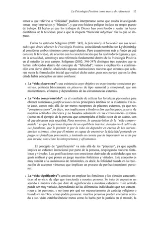 La Psicología Positiva como marco de referencia   13


temor a que referirse a “felicidad” pudiera interpretarse como que estaba investigando
temas muy imprecisos y “blandos”, y que esto hiciese peligrar incluso su propio puesto
de trabajo. El hecho es que los trabajos de Diener han contribuido a sentar las bases
científicas de la felicidad, pese a que la etiqueta “bienestar subjetivo” fue la que se im-
puso.

      Como ha señalado Seligman (2002: 345), la felicidad y el bienestar son los resul-
tados que desea obtener la Psicología Positiva, coincidiendo también con Lyubomirsky
al considerar ambos términos como equivalentes. Pero examinemos más a fondo en qué
consiste la felicidad, de acuerdo con la caracterización que ha realizado Seligman y que,
en la actualidad, constituye una referencia fundamental dentro de la Psicología Positiva
en el estudio de este campo. Seligman (2002: 346-347) distingue tres aspectos que se
hallan imbricados dentro del concepto de “felicidad”; vamos a explicarlos a continua-
ción con cierto detalle, añadiendo algunas matizaciones nuestras que creemos que acla-
ran mejor la formulación inicial que realizó dicho autor, pues nos parece que en la obra
citada había conceptos un tanto confusos:

   La “vida placentera”: una existencia cuyo objetivo es experimentar emociones po-
   sitivas, centrada básicamente en placeres de tipo sensorial y emocional, que son
   momentáneos, efímeros y dependientes de las circunstancias externas.

   La “vida comprometida”: es el resultado de utilizar las fortalezas personales para
   obtener numerosas gratificaciones en los principales ámbitos de la existencia. En es-
   te caso, vamos más allá de ser meros receptores de placeres externos, ya que nos
   “comprometemos”, es decir, nos implicamos a fondo en los que hacemos, a partir de
   nuestras actitudes interiores y no basados solamente en las circunstancias externas
   (como en el ejemplo de la persona que contemplaba el bello color de un álamo, con
   el que abríamos esta sección). Para nosotros, lo característico de la “vida compro-
   metida” es que la persona dispone de un equilibrio interior, basado en el cultivo de
   sus fortalezas, que le permite ir por la vida sin depender en exceso de las circuns-
   tancias externas, sino que él mismo es capaz de encontrar la felicidad poniendo en
   juego sus fortalezas personales, y teniendo en cuenta que lo importante no es lo que
   nos sucede, sino cómo lo interpretamos y afrontamos.

         El concepto de “gratificación” va más allá de los “placeres”, ya que aquella
   implica un esfuerzo intencional por parte de la persona, desplegando nuestras forta-
   lezas y virtudes. Las gratificaciones son emociones derivadas de actividades que nos
   gusta realizar y que ponen en juego nuestras fortalezas y virtudes. Este concepto es
   muy similar a la eudaimonía de Aristóteles, es decir, la felicidad basada en la reali-
   zación de acciones virtuosas que implican un proceso de perfeccionamiento perso-
   nal.

   La “vida significativa”: consiste en emplear las fortalezas y las virtudes caracterís-
   ticas al servicio de algo que trascienda a nuestra persona. Se trata de encontrar un
   sentido a nuestra vida que dote de significación a nuestros esfuerzos. Este sentido
   puede ser muy variado, dependiendo de las diferencias individuales que nos caracte-
   rizan a las personas, y no tiene por qué ser necesariamente de carácter religioso o
   basado en un Dios, como podría pensarse: muchas personas pueden encontrar senti-
   do a sus vidas estableciéndose metas como la lucha por la justicia en el mundo, la
 