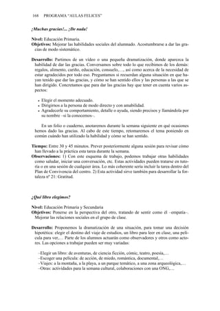 168    PROGRAMA “AULAS FELICES”


¡Muchas gracias!... ¡De nada!

Nivel: Educación Primaria.
Objetivos: Mejorar las habilidades sociales del alumnado. Acostumbrarse a dar las gra-
 cias de modo sistemático.

Desarrollo: Partimos de un vídeo o una pequeña dramatización, donde aparezca la
 habilidad de dar las gracias. Conversamos sobre todo lo que recibimos de los demás:
 regalos, alimento, cariño, educación, consuelo,…, así como acerca de la necesidad de
 estar agradecidos por todo eso. Preguntamos si recuerdan alguna situación en que ha-
 yan tenido que dar las gracias, y cómo se han sentido ellos y las personas a las que se
 han dirigido. Concretamos que para dar las gracias hay que tener en cuenta varios as-
 pectos:

      Elegir el momento adecuado.
      Dirigirnos a la persona de modo directo y con amabilidad.
      Agradecerle su comportamiento, detalle o ayuda, siendo precisos y llamándola por
      su nombre –si la conocemos–.

    En un folio o cuaderno, anotaremos durante la semana siguiente en qué ocasiones
 hemos dado las gracias. Al cabo de este tiempo, retomaremos el tema poniendo en
 común cuándo han utilizado la habilidad y cómo se han sentido.

Tiempo: Entre 30 y 45 minutos. Prever posteriormente alguna sesión para revisar cómo
 han llevado a la práctica esta tarea durante la semana.
Observaciones: 1) Con este esquema de trabajo, podemos trabajar otras habilidades
 como saludar, iniciar una conversación, etc. Estas actividades pueden tratarse en tuto-
 ría o en una sesión de cualquier área. Lo más coherente sería incluir la tarea dentro del
 Plan de Convivencia del centro. 2) Esta actividad sirve también para desarrollar la for-
 taleza nº 21: Gratitud.



¿Qué libro elegimos?

Nivel: Educación Primaria y Secundaria
Objetivos: Ponerse en la perspectiva del otro, tratando de sentir como él –empatía–.
 Mejorar las relaciones sociales en el grupo de clase.

Desarrollo: Proponemos la dramatización de una situación, para tomar una decisión
 hipotética: elegir el destino del viaje de estudios, un libro para leer en clase, una pelí-
 cula para ver,… Parte de los alumnos actuarán como observadores y otros como acto-
 res. Las opciones a trabajar pueden ser muy variadas:

   –Elegir un libro: de aventuras, de ciencia ficción, cómic, teatro, poesía,…
   –Escoger una película: de acción, de miedo, romántica, documental,…
   –Viajes: a la montaña, a la playa, a un parque temático, a una zona arqueológica,…
   –Otras: actividades para la semana cultural, colaboraciones con una ONG,…
 