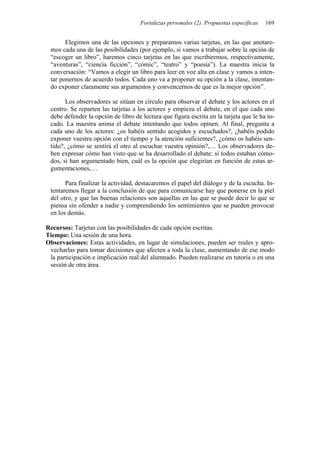 Fortalezas personales (2). Propuestas específicas   169


       Elegimos una de las opciones y preparamos varias tarjetas, en las que anotare-
 mos cada una de las posibilidades (por ejemplo, si vamos a trabajar sobre la opción de
 “escoger un libro”, haremos cinco tarjetas en las que escribiremos, respectivamente,
 “aventuras”, “ciencia ficción”, “cómic”, “teatro” y “poesía”). La maestra inicia la
 conversación: “Vamos a elegir un libro para leer en voz alta en clase y vamos a inten-
 tar ponernos de acuerdo todos. Cada uno va a proponer su opción a la clase, intentan-
 do exponer claramente sus argumentos y convencernos de que es la mejor opción”.

       Los observadores se sitúan en círculo para observar el debate y los actores en el
 centro. Se reparten las tarjetas a los actores y empieza el debate, en el que cada uno
 debe defender la opción de libro de lectura que figura escrita en la tarjeta que le ha to-
 cado. La maestra anima el debate intentando que todos opinen. Al final, pregunta a
 cada uno de los actores: ¿os habéis sentido acogidos y escuchados?, ¿habéis podido
 exponer vuestra opción con el tiempo y la atención suficientes?, ¿cómo os habéis sen-
 tido?, ¿cómo se sentirá el otro al escuchar vuestra opinión?,… Los observadores de-
 ben expresar cómo han visto que se ha desarrollado el debate: si todos estaban cómo-
 dos, si han argumentado bien, cuál es la opción que elegirían en función de estas ar-
 gumentaciones,…

       Para finalizar la actividad, destacaremos el papel del diálogo y de la escucha. In-
 tentaremos llegar a la conclusión de que para comunicarse hay que ponerse en la piel
 del otro, y que las buenas relaciones son aquellas en las que se puede decir lo que se
 piensa sin ofender a nadie y comprendiendo los sentimientos que se pueden provocar
 en los demás.

Recursos: Tarjetas con las posibilidades de cada opción escritas.
Tiempo: Una sesión de una hora.
Observaciones: Estas actividades, en lugar de simulaciones, pueden ser reales y apro-
 vecharlas para tomar decisiones que afecten a toda la clase, aumentando de ese modo
 la participación e implicación real del alumnado. Pueden realizarse en tutoría o en una
 sesión de otra área.
 