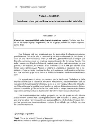 170    PROGRAMA “AULAS FELICES”



                               Virtud 4. JUSTICIA

   Fortalezas cívicas que conllevan una vida en comunidad saludable




                                    Fortaleza nº 13

Ciudadanía [responsabilidad social, lealtad, trabajo en equipo]. Trabajar bien den-
tro de un equipo o grupo de personas; ser fiel al grupo; cumplir las tareas asignadas
dentro de él.



      Esta fortaleza está muy relacionada con los contenidos de algunas asignaturas,
principalmente Educación para la ciudadanía y los derechos humanos (6º de Primaria y
3º de E.S.O.), y Educación ético-cívica (4º de E.S.O.), pero también con la Religión y la
Filosofía. Asimismo, puede ser objeto de tratamiento dentro del horario de Tutoría. Con
todo, creemos que debería trabajarse de modo transversal en todo momento en que sea
posible y, por supuesto, no esperar a 6º de Primaria o 3º de E.S.O. para abordar estos
temas –cursos en los que, en Aragón, se imparte la asignatura de Educación para la ciu-
dadanía–. Como se verá a continuación, hay actividades que pueden potenciar la forta-
leza de Ciudadanía y que no se limitan al ámbito de las mencionadas materias del currí-
culo.

      Un segundo aspecto a tener en cuenta es que la fortaleza de Ciudadanía se halla
muy relacionada con la Educación en valores democráticos, fundamentalmente con los
siguientes: Educación para la tolerancia, la paz y la convivencia, Educación intercultu-
ral, Educación para la igualdad entre hombres y mujeres, Educación ambiental, Educa-
ción del consumidor y Educación vial. Por tanto, desde el trabajo en torno a esta fortale-
za podemos dar respuesta a un buen número de valores transversales del currículo.

      Una última consideración: no hay que perder de vista los grupos sociales básicos
donde nuestros alumnos van a desplegar la fortaleza de Ciudadanía: la familia, los ami-
gos, el grupo clase y diversos contextos sociales del barrio o la localidad. Con esta pers-
pectiva, proponemos a continuación un conjunto de actividades para trabajar en todos
los contextos señalados.



Aprendizaje cooperativo

Nivel: Educación Infantil, Primaria y Secundaria.
Objetivos: Promover hábitos de aprendizaje cooperativo en el alumnado.
 