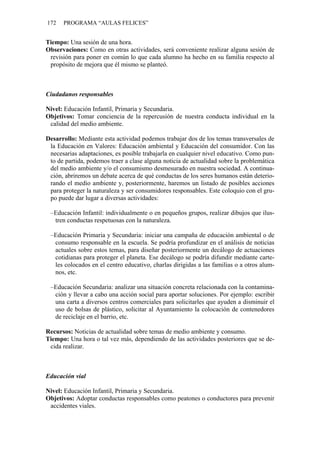 172   PROGRAMA “AULAS FELICES”


Tiempo: Una sesión de una hora.
Observaciones: Como en otras actividades, será conveniente realizar alguna sesión de
 revisión para poner en común lo que cada alumno ha hecho en su familia respecto al
 propósito de mejora que él mismo se planteó.



Ciudadanos responsables

Nivel: Educación Infantil, Primaria y Secundaria.
Objetivos: Tomar conciencia de la repercusión de nuestra conducta individual en la
 calidad del medio ambiente.

Desarrollo: Mediante esta actividad podemos trabajar dos de los temas transversales de
 la Educación en Valores: Educación ambiental y Educación del consumidor. Con las
 necesarias adaptaciones, es posible trabajarla en cualquier nivel educativo. Como pun-
 to de partida, podemos traer a clase alguna noticia de actualidad sobre la problemática
 del medio ambiente y/o el consumismo desmesurado en nuestra sociedad. A continua-
 ción, abriremos un debate acerca de qué conductas de los seres humanos están deterio-
 rando el medio ambiente y, posteriormente, haremos un listado de posibles acciones
 para proteger la naturaleza y ser consumidores responsables. Este coloquio con el gru-
 po puede dar lugar a diversas actividades:

 –Educación Infantil: individualmente o en pequeños grupos, realizar dibujos que ilus-
  tren conductas respetuosas con la naturaleza.

 –Educación Primaria y Secundaria: iniciar una campaña de educación ambiental o de
  consumo responsable en la escuela. Se podría profundizar en el análisis de noticias
  actuales sobre estos temas, para diseñar posteriormente un decálogo de actuaciones
  cotidianas para proteger el planeta. Ese decálogo se podría difundir mediante carte-
  les colocados en el centro educativo, charlas dirigidas a las familias o a otros alum-
  nos, etc.

 –Educación Secundaria: analizar una situación concreta relacionada con la contamina-
  ción y llevar a cabo una acción social para aportar soluciones. Por ejemplo: escribir
  una carta a diversos centros comerciales para solicitarles que ayuden a disminuir el
  uso de bolsas de plástico, solicitar al Ayuntamiento la colocación de contenedores
  de reciclaje en el barrio, etc.

Recursos: Noticias de actualidad sobre temas de medio ambiente y consumo.
Tiempo: Una hora o tal vez más, dependiendo de las actividades posteriores que se de-
 cida realizar.



Educación vial

Nivel: Educación Infantil, Primaria y Secundaria.
Objetivos: Adoptar conductas responsables como peatones o conductores para prevenir
 accidentes viales.
 