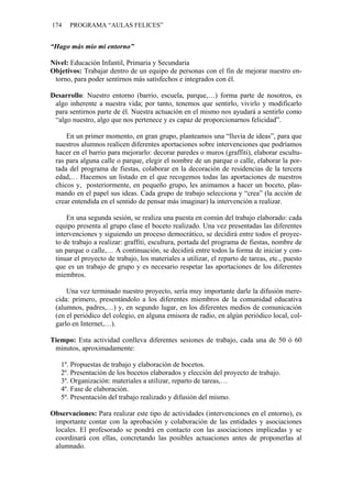 174   PROGRAMA “AULAS FELICES”


“Hago más mío mi entorno”

Nivel: Educación Infantil, Primaria y Secundaria
Objetivos: Trabajar dentro de un equipo de personas con el fin de mejorar nuestro en-
 torno, para poder sentirnos más satisfechos e integrados con él.

Desarrollo: Nuestro entorno (barrio, escuela, parque,…) forma parte de nosotros, es
 algo inherente a nuestra vida; por tanto, tenemos que sentirlo, vivirlo y modificarlo
 para sentirnos parte de él. Nuestra actuación en el mismo nos ayudará a sentirlo como
 “algo nuestro, algo que nos pertenece y es capaz de proporcionarnos felicidad”.

     En un primer momento, en gran grupo, planteamos una “lluvia de ideas”, para que
 nuestros alumnos realicen diferentes aportaciones sobre intervenciones que podríamos
 hacer en el barrio para mejorarlo: decorar paredes o muros (graffiti), elaborar escultu-
 ras para alguna calle o parque, elegir el nombre de un parque o calle, elaborar la por-
 tada del programa de fiestas, colaborar en la decoración de residencias de la tercera
 edad,… Hacemos un listado en el que recogemos todas las aportaciones de nuestros
 chicos y, posteriormente, en pequeño grupo, les animamos a hacer un boceto, plas-
 mando en el papel sus ideas. Cada grupo de trabajo selecciona y “crea” (la acción de
 crear entendida en el sentido de pensar más imaginar) la intervención a realizar.

     En una segunda sesión, se realiza una puesta en común del trabajo elaborado: cada
 equipo presenta al grupo clase el boceto realizado. Una vez presentadas las diferentes
 intervenciones y siguiendo un proceso democrático, se decidirá entre todos el proyec-
 to de trabajo a realizar: graffiti, escultura, portada del programa de fiestas, nombre de
 un parque o calle,… A continuación, se decidirá entre todos la forma de iniciar y con-
 tinuar el proyecto de trabajo, los materiales a utilizar, el reparto de tareas, etc., puesto
 que es un trabajo de grupo y es necesario respetar las aportaciones de los diferentes
 miembros.

     Una vez terminado nuestro proyecto, sería muy importante darle la difusión mere-
 cida: primero, presentándolo a los diferentes miembros de la comunidad educativa
 (alumnos, padres,…) y, en segundo lugar, en los diferentes medios de comunicación
 (en el periódico del colegio, en alguna emisora de radio, en algún periódico local, col-
 garlo en Internet,…).

Tiempo: Esta actividad conlleva diferentes sesiones de trabajo, cada una de 50 ó 60
 minutos, aproximadamente:

   1º. Propuestas de trabajo y elaboración de bocetos.
   2º. Presentación de los bocetos elaborados y elección del proyecto de trabajo.
   3º. Organización: materiales a utilizar, reparto de tareas,…
   4º. Fase de elaboración.
   5º. Presentación del trabajo realizado y difusión del mismo.

Observaciones: Para realizar este tipo de actividades (intervenciones en el entorno), es
 importante contar con la aprobación y colaboración de las entidades y asociaciones
 locales. El profesorado se pondrá en contacto con las asociaciones implicadas y se
 coordinará con ellas, concretando las posibles actuaciones antes de proponerlas al
 alumnado.
 