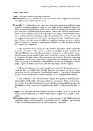 Fortalezas personales (2). Propuestas específicas   175


Ayudo en mi barrio

Nivel: Educación Infantil, Primaria y Secundaria
Objetivos: Enriquecer la colaboración, como ciudadanos, entre las personas que forman
 parte de diferentes instituciones del barrio.

Desarrollo: A nivel educativo nos parece muy importante que nuestros alumnos sean
 personas responsables desde un punto de vista social, siendo capaces de asumir de
 forma positiva la realización de tareas que no conllevan un beneficio personal, sino
 que tienen como finalidad mejorar la calidad de vida de otras personas de nuestro en-
 torno. Se trataría de realizar actividades y proyectos de trabajo fomentando la colabo-
 ración entre los alumnos del colegio y personas pertenecientes a otras entidades del
 barrio, por ejemplo, personas de la tercera edad, ayuntamiento, pequeños comercian-
 tes,.... Dichos proyectos serán decididos por aquellos a quienes vayamos a dirigir
 nuestra intervención. Además se trabajará siguiendo los principios de la metodología
 del “Aprendizaje cooperativo”.

     Como motivación inicial, se les dice a los alumnos que vamos a poner en marcha
 la campaña “Ayudo en mi barrio”, y se elabora un cartel para la clase, en el área de
 Educación Plástica, para tal fin. Posteriormente se trabaja con la información y los co-
 nocimientos previos de todos los niños acerca de su barrio: qué servicios tiene, dónde
 se encuentran ubicados, cómo podemos contactar con ellos, etc. Se anotan todas estas
 aportaciones y se acuerdan cuatro lugares; por ejemplo: una residencia, una tienda, el
 centro de salud y el ayuntamiento. Seguidamente los niños se distribuyen en varios
 grupos, según sus intereses personales, con el fin de dirigirse a dichos lugares.

     En la sesión siguiente, entre todos, se elabora un protocolo de actuación que in-
 cluirá: persona responsable de la entidad, forma de presentación de nuestro grupo,
 ámbitos de posible colaboración, disponibilidad nuestra,... Con toda la información
 recogida, se hace una puesta en común en la clase y se decide el proyecto a realizar.

     Como fase final, se hace una valoración conjunta de la puesta en práctica y desa-
 rrollo del proyecto llevado a cabo, de los objetivos alcanzados y de las posibles mejo-
 ras y formas de colaboración futuras. En esta valoración, se resaltarán los aspectos de
 satisfacción personal como consecuencia de ayudar a otros a mejorar su calidad de vi-
 da.

Tiempo: Esta actividad conlleva diferentes sesiones de trabajo, cada una de 50 ó 60
 minutos, aproximadamente, y su número dependerá de los proyectos y objetivos plan-
 teados.
Observaciones: Para realizar este tipo de proyectos, como en la actividad anterior, es
 importante contar con la aprobación y colaboración de las entidades y asociaciones
 locales, intentando seguir una línea de trabajo conjunta y coordinada.
 