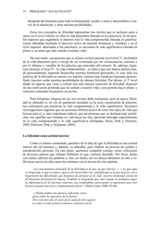14    PROGRAMA “AULAS FELICES”


     búsqueda del bienestar para toda la Humanidad, ayudar a otros a desarrollarse a tra-
     vés de la educación, y otras muchas posibilidades.

      Estos tres conceptos de felicidad representan tres niveles que se incluyen unos a
otros: en el nivel inferior se sitúa la vida placentera (basada en los placeres), en un esca-
lón superior que englobaría al anterior está la vida comprometida (basada en gratifica-
ciones obtenidas mediante el ejercicio activo de nuestras fortalezas y virtudes), y en el
nivel superior, abarcando a los anteriores, se encuentra la vida significativa (basada en
planes y acciones que dan sentido a nuestra vida).

      De este modo, una persona que se situara exclusivamente en el nivel 1º, disfrutaría
de la vida placentera pero a riesgo de ser controlado por las circunstancias externas y
por lo efímero y variable de los placeres que proceden del exterior. Si, además, logra-
mos alcanzar el nivel 2º –la vida comprometida–, se debe a que nos hemos perfecciona-
do personalmente, logrando desarrollar nuestras fortalezas personales, lo cual sitúa los
motivos de la felicidad en nuestro ser interior; cuantas más fortalezas hayamos desarro-
llado, mayores serán nuestras posibilidades de obtener felicidad. Por último, el 3º nivel
añade un aspecto que viene a colmar aún más nuestra sensación de felicidad: disponer
de una motivación profunda que da sentido a nuestra vida y nos permite hacer planes y
sentirnos realizados al ponerlos en acción.

     Para Seligman, ninguno de los tres niveles debe rechazarse, pero la mayor felici-
dad se obtendrá si, en vez de quedarnos anclados en la mera consecución de placeres,
nos esforzamos por potenciar la vida comprometida y la vida significativa. Recientes
investigaciones sugieren que las personas difieren acerca de estos tres tipos de vida que
buscan para sí, y, más importante todavía, que las personas que se declaran más satisfe-
chas son aquellas que orientan su vida hacia los tres, haciendo hincapié especialmente
en la vida comprometida y la vida significativa (Seligman, Steen, Park y Peterson,
2005; Peterson, Park, y Seligman, 2005).


La felicidad como actitud interior

      Como ya hemos comentado, partimos de la idea de que la felicidad es una actitud
interior del ser humano y, además, es educable, pues implica un proceso de cambio y
autodesarrollo personal. En este punto, queremos compartir contigo varias reflexiones
de diversos autores que reflejan fielmente lo que venimos diciendo. Por favor, léelas
con calma, saborea sus palabras y, una vez leídas, tal vez desees detenerte un rato y re-
flexionar acerca de ellas antes de continuar con la lectura de este capítulo.

       “La característica principal de la felicidad es la paz, la paz interior. (…) Lo que aquí
 se desprende es que si somos capaces de desarrollar esa cualidad que es la paz interior, poco
 importarán las dificultades que hayamos de afrontar en la vida: nuestra elemental sensación
 de bienestar permanecerá intacta. También se desprende que, aun cuando no podamos negar
 la importancia de los factores externos, nos confundimos gravemente si suponemos que esos
 factores pueden hacernos completamente felices". (Dalai Lama, 2000: 63-64).

        “¿Dónde podría encontrarse suficiente cuero
        para cubrir la superficie de la tierra?
        Pero con tan solo el cuero de la suela de mis zapatos
        es como si toda la tierra estuviese cubierta con él.
 