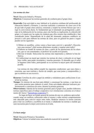 176    PROGRAMA “AULAS FELICES”


Las normas de clase

Nivel: Educación Infantil y Primaria.
Objetivos: Consensuar las normas generales de conducta para el grupo clase.

Desarrollo: Esta actividad es muy habitual en la práctica cotidiana del profesorado de
 Educación Infantil y Primaria, y conviene realizarla a comienzos de curso con el fin
 de que todo el grupo clase conozca, consensúe y respete las normas básicas que van a
 regir la convivencia diaria. Es fundamental que el alumnado sea protagonista y parti-
 cipe en la elaboración de las normas, pues esto facilita su implicación, la cohesión del
 grupo y el respeto por las reglas de conducta que ellos mismos han establecido y han
 considerado justas. Dependiendo de la edad del alumnado, podemos establecer un
 proceso u otro para elaborar las normas de clase, pero en general los pasos a seguir
 pueden ser los siguientes:

   1) Debate en asamblea: ¿cómo vamos a hacer para convivir y aprender? ¿Necesita-
     mos unas normas? ¿Qué normas deberíamos acordar y respetar entre todos?
   2) Elaborar un listado de normas de clase, a partir de las aportaciones de los alum-
     nos, que se van comentando y el profesor las escribe en la pizarra.
   3) Revisar el listado. Seleccionar las normas más importantes y elaborar la lista de-
     finitiva.
   4) Confeccionar un mural que sintetice las normas de clase y colocarlo en un lugar
     bien visible, para poder recordarlas y tenerlas presentes. Es deseable que el cartel
     lo hagamos entre todos, participando en su escritura la mayor parte del alumnado
     posible.

    Las normas de clase deben cumplir las siguientes condiciones: que sean claras y
 concretas, que sean realistas y fáciles de cumplir, que sean justas y comprensibles, y
 que su número no sea excesivo.

Recursos: Cartulina de color o papel de embalar y rotuladores para confeccionar el car-
  tel de las normas.
Tiempo: Un mínimo de una hora para debatir y consensuar las normas, y una hora en
  otra sesión posterior para elaborar el cartel. Estas actividades deberían realizarse pre-
  ferentemente a comienzos de curso, durante la primera quincena.
Observaciones: Además de las normas generales para el grupo clase, pueden elaborarse
normas específicas para el trabajo cooperativo (ver orientaciones concretas en el docu-
mento del Anexo “Aprendizaje cooperativo”).
        En lugar de hacer un listado general de normas de una vez, podemos aprovechar
cuando surge un conflicto, reflexionar sobre el mismo y sobre nuestro comportamiento
más adecuado para convivir mejor entre todos. Redactar entonces la norma concreta
para evitar ese conflicto y escribirla en el mural, ir añadiendo las normas a medida que
sean necesarias para la mejor convivencia en el aula.



Un buen amigo

Nivel: Educación Primaria y Secundaria.
Objetivos: Valorar la lealtad como una condición esencial de la amistad.
 