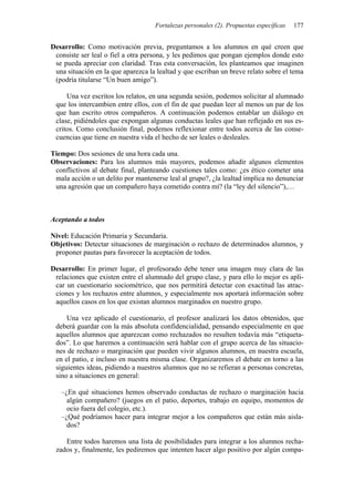 Fortalezas personales (2). Propuestas específicas   177


Desarrollo: Como motivación previa, preguntamos a los alumnos en qué creen que
 consiste ser leal o fiel a otra persona, y les pedimos que pongan ejemplos donde esto
 se pueda apreciar con claridad. Tras esta conversación, les planteamos que imaginen
 una situación en la que aparezca la lealtad y que escriban un breve relato sobre el tema
 (podría titularse “Un buen amigo”).

     Una vez escritos los relatos, en una segunda sesión, podemos solicitar al alumnado
 que los intercambien entre ellos, con el fin de que puedan leer al menos un par de los
 que han escrito otros compañeros. A continuación podemos entablar un diálogo en
 clase, pidiéndoles que expongan algunas conductas leales que han reflejado en sus es-
 critos. Como conclusión final, podemos reflexionar entre todos acerca de las conse-
 cuencias que tiene en nuestra vida el hecho de ser leales o desleales.

Tiempo: Dos sesiones de una hora cada una.
Observaciones: Para los alumnos más mayores, podemos añadir algunos elementos
 conflictivos al debate final, planteando cuestiones tales como: ¿es ético cometer una
 mala acción o un delito por mantenerse leal al grupo?, ¿la lealtad implica no denunciar
 una agresión que un compañero haya cometido contra mí? (la “ley del silencio”),…



Aceptando a todos

Nivel: Educación Primaria y Secundaria.
Objetivos: Detectar situaciones de marginación o rechazo de determinados alumnos, y
 proponer pautas para favorecer la aceptación de todos.

Desarrollo: En primer lugar, el profesorado debe tener una imagen muy clara de las
 relaciones que existen entre el alumnado del grupo clase, y para ello lo mejor es apli-
 car un cuestionario sociométrico, que nos permitirá detectar con exactitud las atrac-
 ciones y los rechazos entre alumnos, y especialmente nos aportará información sobre
 aquellos casos en los que existan alumnos marginados en nuestro grupo.

     Una vez aplicado el cuestionario, el profesor analizará los datos obtenidos, que
 deberá guardar con la más absoluta confidencialidad, pensando especialmente en que
 aquellos alumnos que aparezcan como rechazados no resulten todavía más “etiqueta-
 dos”. Lo que haremos a continuación será hablar con el grupo acerca de las situacio-
 nes de rechazo o marginación que pueden vivir algunos alumnos, en nuestra escuela,
 en el patio, e incluso en nuestra misma clase. Organizaremos el debate en torno a las
 siguientes ideas, pidiendo a nuestros alumnos que no se refieran a personas concretas,
 sino a situaciones en general:

   –¿En qué situaciones hemos observado conductas de rechazo o marginación hacia
     algún compañero? (juegos en el patio, deportes, trabajo en equipo, momentos de
     ocio fuera del colegio, etc.).
   –¿Qué podríamos hacer para integrar mejor a los compañeros que están más aisla-
     dos?

    Entre todos haremos una lista de posibilidades para integrar a los alumnos recha-
 zados y, finalmente, les pediremos que intenten hacer algo positivo por algún compa-
 