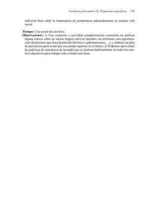 Fortalezas personales (2). Propuestas específicas   179


 reflexión final sobre la importancia de comportarse adecuadamente en nuestra vida
 social.

Tiempo: Una sesión de una hora.
Observaciones: 1) Una variación o actividad complementaria consistiría en analizar
 alguna noticia sobre un suceso trágico real (un incendio, un terremoto, una aglomera-
 ción de personas que haya producido lesiones o aplastamientos,…), y elaborar un plan
 de prevención para evitar que eso pueda repetirse en el futuro. 2) Podemos aprovechar
 las prácticas de simulacros de incendio que se realizan habitualmente en todos los cen-
 tros educativos para trabajar más a fondo este tema.
 
