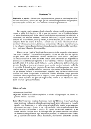 180    PROGRAMA “AULAS FELICES”



                                    Fortaleza nº 14

Sentido de la justicia. Tratar a todas las personas como iguales en consonancia con las
nociones de equidad y justicia; no dejar que los sentimientos personales influyan en las
decisiones sobre los otros; dar a todo el mundo las mismas oportunidades.



      Para trabajar esta fortaleza en el aula, sirven las mismas consideraciones que efec-
tuamos al hablar de la fortaleza nº 13; al igual que en aquel caso, el Sentido de la justi-
cia puede abordarse a partir de los contenidos de algunas asignaturas (Educación para la
ciudadanía y los derechos humanos, Educación ético-cívica, Religión, Filosofía, Cono-
cimiento del Medio natural, social y cultural, Ciencias Sociales, etc.), además de poder
trabajarse dentro del horario de Tutoría. También tiene una fuerte relación con la Edu-
cación en valores democráticos, destacando los siguientes: Educación para la tolerancia,
la paz y la convivencia, Educación intercultural, Educación para la igualdad entre hom-
bres y mujeres y Educación del consumidor.

      El concepto de “justicia” implica trabajar para que todos tengan los mismos dere-
chos y una vida digna. Tiene una vertiente positiva –luchar por unos derechos equitati-
vos para todos–, pero también otra vertiente sancionadora: “hacer justicia”, castigando
las conductas que van en contra del interés común. En las actividades que proponemos a
continuación incidiremos en la primera de esas vertientes, y teniendo en cuenta además
que el Sentido de la justicia puede trabajarse local y globalmente: podemos fomentar
acciones dirigidas al entorno próximo, así como ampliar nuestros horizontes y abordar
la necesidad de justicia a nivel planetario. Es, por tanto, una buena excusa para tomar
conciencia de que la realidad global del mundo no coincide con la abundancia y bienes-
tar que solemos disfrutar en nuestro entorno inmediato, sino que existen millones de
personas que sufren desigualdades e injusticias a diario. Al mismo tiempo, podemos
reflexionar sobre qué podemos hacer al respecto y cómo aportar nuestra ayuda: aunque
nuestra labor individual nos parezca insignificante, sumada a los esfuerzos de otros,
puede conducir a grandes resultados.



El león y el ratón

Nivel: Educación Infantil.
Objetivos: Aceptar a los demás compañeros. Valorar a todos por igual, sin sentirse su-
 perior o inferior a los demás.

Desarrollo: Contaremos en clase el conocido cuento de “El león y el ratón”, en el que
 aquel comienza burlándose del roedor, considerándole poco valioso por su pequeño
 tamaño, pero finalmente es el ratón quien salvará al león, gracias a sus poderosos
 dientes que son capaces de roer la red en la que había caído atrapado el gran felino.
 Comentaremos con los niños la moraleja del cuento: todos somos importantes y po-
 demos ser útiles de algún modo. Podemos pedirles que piensen en situaciones en que
 les han rechazado para hacer algo porque son pequeños, no tienen suficiente fuerza,
 etc., y recordar cómo se han sentido. Finalmente, elaboraremos entre todos un lema
 