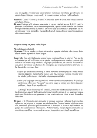 Fortalezas personales (2). Propuestas específicas   181


 que nos ayude a recordar que todos tenemos cualidades importante que ofrecer a los
 demás, lo escribiremos en un cartel y lo colocaremos en un lugar visible del aula.

Recursos: Cuento “El león y el ratón”. Cartulina o papel de color para confeccionar un
 cartel con el lema.
Tiempo: En torno a 30 minutos para contar el cuento y debatir acerca de él. El cartel lo
 podemos confeccionar en un momento posterior, aprovechando cuando los alumnos
 trabajan individualmente: a partir de un diseño que les daremos ya preparado, les pe-
 diremos que vayan pintando e ilustrando el cartel, pasándolo por todos los grupos en
 diversos momentos.




Acoger a todos y ser justos en los juegos

Nivel: Educación Infantil.
Objetivos: Valorar a todos por igual, sin sentirse superior o inferior a los demás. Esta-
 blecer normas equitativas en los juegos.

Desarrollo: Esta actividad puede ser una buena continuación de la anterior. Para que las
 reflexiones que allí realizamos no se queden en algo puramente teórico, vamos a apli-
 carlas en un ámbito muy concreto: los juegos (en el recreo, en clase de Psicomotrici-
 dad, etc.). Daremos a los alumnos dos consignas, que se comprometerán a llevar a ca-
 bo durante los próximos días:

   1) Igual que en el caso del león y el ratón, no vamos a menospreciar a nadie porque
     sea más pequeño, menos fuerte, menos ágil, etc., sino que vamos a procurar acep-
     tar a todos en los juegos y darles las mismas oportunidades.

   2) Para que los juegos sean equitativos, estableceremos el compromiso de que haya
     cambios de roles: unos “la pagan” una vez y luego se turnan, unos hacen de perse-
     guidores y luego de perseguidos, etc.

     A lo largo de un mínimo de dos semanas, iremos revisando el cumplimiento de es-
 tas dos normas, a partir de los comentarios de los niños acerca de los juegos en los que
 participan. Posteriormente, podemos revisar ocasionalmente cómo se está llevando a
 cabo esto.

Tiempo: 15 ó 20 minutos para comentar el tema en asamblea y plantear la propuesta a
 aplicar en los juegos a lo largo de los próximos días. Durante las dos próximas sema-
 nas, momentos puntuales para comentar en la asamblea si se están aplicando en los
 juegos los compromisos establecidos. Posteriormente, prever algunos momentos de
 revisión en asamblea, con un carácter menos sistemático, pero sin olvidar el tema.
 