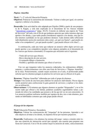 182    PROGRAMA “AULAS FELICES”


Páginas Amarillas

Nivel: 1º y 2º ciclo de Educación Primaria.
Objetivos: Potenciar la autoestima del alumnado. Valorar a todos por igual, sin sentirse
 superior o inferior a los demás.

Desarrollo: Esta actividad ha sido adaptada por Pujolàs (2008) a partir de una propues-
 ta de S. Kagan, y está más explicada en el documento de los Anexos titulado
 “Aprendizaje cooperativo” (págs. 20-25). Consiste en elaborar una especie de “Guía
 de Servicios” del aula, con el fin de que podamos apreciar que todos tenemos algo que
 aportar a los demás, y que nadie puede considerarse superior a los demás, sino que to-
 dos tenemos cualidades en las que podemos destacar. Cada alumno debe reflexionar
 individualmente acerca de cuestiones tales como: ¿en qué soy bueno?, ¿qué puedo en-
 señar a los compañeros?, ¿en qué puedo ayudar?, ¿qué puedo ofrecer a mi clase?,…

     A continuación, cada uno tiene que redactar un anuncio sobre algún servicio que
 puede aportar a sus compañeros (pueden verse algunos ejemplos en el documento de
 los Anexos que hemos comentado). El esquema que utilizarán será el siguiente:

      –Título del servicio que ofrezco.
      –Breve descripción de este servicio.
      –Un pequeño dibujo o ilustración.
      –Nombre y apellidos del alumno que ofrece el servicio.

     Una vez que tengamos todos los anuncios redactados, los ordenaremos alfabéti-
 camente y confeccionaremos con ellos una Guía de Servicios o “Páginas Amarillas”
 de la clase. Posteriormente, cuando surjan ocasiones en el aula, el profesorado podrá
 solicitar que los alumnos pongan en práctica los servicios que se ofrecen en la guía.

Recursos: “Páginas Amarillas” elaboradas por todo el grupo de alumnos.
Tiempo: Una sesión de una hora para elaborar los anuncios individuales. Prever alguna
 sesión posterior para confeccionar la guía general de servicios y explicar a los alum-
 nos su utilización.
Observaciones: 1) Si notamos que algunos alumnos se quedan “bloqueados” y no se les
 ocurre nada que ofrecer a los demás, podemos ayudarles sugiriéndoles temas y po-
 niendo de relieve las cualidades que poseen y de las que tal vez no son conscientes. 2)
 Los anuncios podrían realizarse también por equipos de dos, tres o más alumnos, pen-
 sando en habilidades comunes que cada grupo puede ofrecer.



El juego de las etiquetas

Nivel: Educación Primaria y Secundaria.
Objetivos: Valorar las consecuencias del "etiquetaje" de las personas. Aprender a ser
 más objetivos al tratar a los demás, sin dejarnos llevar por nuestros prejuicios.

Desarrollo. Explicamos a los alumnos las normas del juego: vamos a simular entre to-
 dos una situación de interacción social (por ejemplo, una reunión para preparar una
 fiesta de Carnaval). Con el fin de centrar mejor la atención de todos, seleccionaremos
 