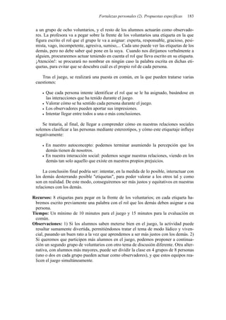 Fortalezas personales (2). Propuestas específicas   183


 a un grupo de ocho voluntarios, y el resto de los alumnos actuarán como observado-
 res. La profesora va a pegar sobre la frente de los voluntarios una etiqueta en la que
 figura escrito el rol que el grupo le va a asignar: experta, responsable, gracioso, pesi-
 mista, vago, incompetente, agresiva, sumiso,... Cada uno puede ver las etiquetas de los
 demás, pero no debe saber qué pone en la suya. Cuando nos dirijamos verbalmente a
 alguien, procuraremos actuar teniendo en cuenta el rol que lleva escrito en su etiqueta.
 ¡Atención!: se procurará no nombrar en ningún caso la palabra escrita en dichas eti-
 quetas, para evitar que se descubra cuál es el propio rol de cada persona.

    Tras el juego, se realizará una puesta en común, en la que pueden tratarse varias
 cuestiones:

       Que cada persona intente identificar el rol que se le ha asignado, basándose en
       las interacciones que ha tenido durante el juego.
       Valorar cómo se ha sentido cada persona durante el juego.
       Los observadores pueden aportar sus impresiones.
       Intentar llegar entre todos a una o más conclusiones.

     Se trataría, al final, de llegar a comprender cómo en nuestras relaciones sociales
 solemos clasificar a las personas mediante estereotipos, y cómo este etiquetaje influye
 negativamente:

       En nuestro autoconcepto: podemos terminar asumiendo la percepción que los
       demás tienen de nosotros.
       En nuestra interacción social: podemos sesgar nuestras relaciones, viendo en los
       demás tan solo aquello que existe en nuestros propios prejuicios.

     La conclusión final podría ser: intentar, en la medida de lo posible, interactuar con
 los demás desterrando posible "etiquetas", para poder valorar a los otros tal y como
 son en realidad. De este modo, conseguiremos ser más justos y equitativos en nuestras
 relaciones con los demás.

Recursos: 8 etiquetas para pegar en la frente de los voluntarios; en cada etiqueta ha-
 bremos escrito previamente una palabra con el rol que los demás deben asignar a esa
 persona.
Tiempo: Un mínimo de 10 minutos para el juego y 15 minutos para la evaluación en
 común.
Observaciones: 1) Si los alumnos saben meterse bien en el juego, la actividad puede
 resultar sumamente divertida, permitiéndonos tratar el tema de modo lúdico y viven-
 cial, pasando un buen rato a la vez que aprendemos a ser más justos con los demás. 2)
 Si queremos que participen más alumnos en el juego, podemos proponer a continua-
 ción un segundo grupo de voluntarios con otro tema de discusión diferente. Otra alter-
 nativa, con alumnos más mayores, puede ser dividir la clase en 4 grupos de 8 personas
 (uno o dos en cada grupo pueden actuar como observadores), y que estos equipos rea-
 licen el juego simultáneamente.
 
