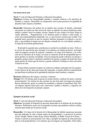 184   PROGRAMA “AULAS FELICES”


Las tareas de la casa

Nivel: 3º ciclo de Educación Primaria y Educación Secundaria.
Objetivos: Conocer las desigualdades pasadas y actuales relativas a los derechos de
 hombres y mujeres. Desarrollar un compromiso activo para promover la igualdad de
 derechos entre mujeres y hombres.

Desarrollo: Partiremos del análisis de un ámbito muy cercano, la familia, realizando
 una puesta en común en clase acerca de cómo se reparten las tareas domésticas entre
 madres y padres: hacer la compra, cocinar, limpiar la casa, cuidar a los hijos, fregar la
 vajilla, planchar,… Preguntaremos a los alumnos quién se dedica a estas tareas, si
 existe una responsabilidad compartida o no, y a qué razones creemos que se debe. Una
 segunda tarea consistirá en que los propios alumnos pregunten al respecto a sus pa-
 dres, y que también lo hagan con sus abuelos, tratando de ver si ha habido cambios a
 lo largo de las distintas generaciones.

     Realizada la segunda tarea, pondremos en común los resultados en clase. Todo es-
 to servirá de motivación para encargar a los alumnos un trabajo posterior: investigar
 sobre los papeles sociales de mujeres y hombres a lo largo de la historia, y la evolu-
 ción de los derechos de la mujer, así como la situación actual de desigualdad que to-
 davía perdura en muchas sociedades. Esta investigación puede realizarse en parejas o
 pequeños grupos (mejor si podemos equilibrar las parejas o grupos de modo que haya
 igual número de chicas que de chicos), y puede combinar el trabajo en clase con tareas
 a realizar en casa.

    El paso final consistirá en poner en común los trabajos realizados por los equipos.
 Como síntesis de las ideas que hayan ido surgiendo, se puede elaborar conjuntamente
 un manifiesto en defensa de la igualdad de derechos entre hombres y mujeres.

Recursos: Biblioteca del colegio o instituto, e Internet.
Tiempo: 20 ó 30 minutos para la puesta en común inicial y explicar las tareas a realizar
 posteriormente. Un mínimo de dos sesiones de una hora para investigar por parejas,
 buscar información, poner en común los resultados y redactar el manifiesto final. Pre-
 ver además algunas tareas para casa: entrevistas a padres y abuelos, y organizar los
 datos de la investigación en parejas o grupos.



Ejemplos de justicia social

Nivel: 3º ciclo de Educación Primaria y Educación Secundaria.
Objetivos: Investigar la biografía de personas destacadas en la defensa de los derechos
 humanos. Reflexionar acerca de las pequeñas acciones que podemos realizar cotidia-
 namente para luchar por la justicia social.

Desarrollo: A lo largo de la historia de la Humanidad, ha habido numerosas personas
 que han dedicado su vida a luchar contra las desigualdades y a promover la justicia
 social: Gandhi, Martin Luther King, Nelson Mandela, la Madre Teresa de Calcuta,…
 Vamos a realizar un acercamiento a las vidas y ejemplos de algunas de estas personas,
 para lo cual propondremos a los alumnos que investiguen sus biografías. Entre todos,
 