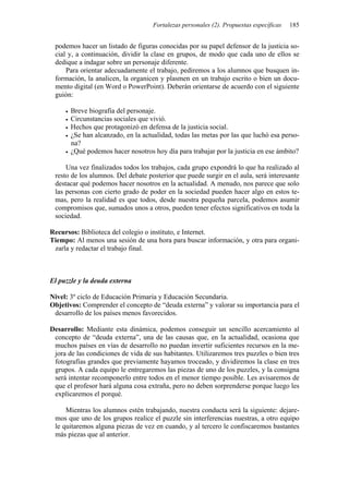 Fortalezas personales (2). Propuestas específicas   185


 podemos hacer un listado de figuras conocidas por su papel defensor de la justicia so-
 cial y, a continuación, dividir la clase en grupos, de modo que cada uno de ellos se
 dedique a indagar sobre un personaje diferente.
     Para orientar adecuadamente el trabajo, pediremos a los alumnos que busquen in-
 formación, la analicen, la organicen y plasmen en un trabajo escrito o bien un docu-
 mento digital (en Word o PowerPoint). Deberán orientarse de acuerdo con el siguiente
 guión:

       Breve biografía del personaje.
       Circunstancias sociales que vivió.
       Hechos que protagonizó en defensa de la justicia social.
       ¿Se han alcanzado, en la actualidad, todas las metas por las que luchó esa perso-
       na?
       ¿Qué podemos hacer nosotros hoy día para trabajar por la justicia en ese ámbito?

     Una vez finalizados todos los trabajos, cada grupo expondrá lo que ha realizado al
 resto de los alumnos. Del debate posterior que puede surgir en el aula, será interesante
 destacar qué podemos hacer nosotros en la actualidad. A menudo, nos parece que solo
 las personas con cierto grado de poder en la sociedad pueden hacer algo en estos te-
 mas, pero la realidad es que todos, desde nuestra pequeña parcela, podemos asumir
 compromisos que, sumados unos a otros, pueden tener efectos significativos en toda la
 sociedad.

Recursos: Biblioteca del colegio o instituto, e Internet.
Tiempo: Al menos una sesión de una hora para buscar información, y otra para organi-
 zarla y redactar el trabajo final.



El puzzle y la deuda externa

Nivel: 3º ciclo de Educación Primaria y Educación Secundaria.
Objetivos: Comprender el concepto de “deuda externa” y valorar su importancia para el
 desarrollo de los países menos favorecidos.

Desarrollo: Mediante esta dinámica, podemos conseguir un sencillo acercamiento al
 concepto de “deuda externa”, una de las causas que, en la actualidad, ocasiona que
 muchos países en vías de desarrollo no puedan invertir suficientes recursos en la me-
 jora de las condiciones de vida de sus habitantes. Utilizaremos tres puzzles o bien tres
 fotografías grandes que previamente hayamos troceado, y dividiremos la clase en tres
 grupos. A cada equipo le entregaremos las piezas de uno de los puzzles, y la consigna
 será intentar recomponerlo entre todos en el menor tiempo posible. Les avisaremos de
 que el profesor hará alguna cosa extraña, pero no deben sorprenderse porque luego les
 explicaremos el porqué.

     Mientras los alumnos estén trabajando, nuestra conducta será la siguiente: dejare-
 mos que uno de los grupos realice el puzzle sin interferencias nuestras, a otro equipo
 le quitaremos alguna piezas de vez en cuando, y al tercero le confiscaremos bastantes
 más piezas que al anterior.
 