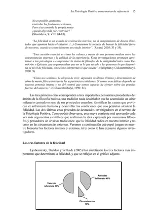 La Psicología Positiva como marco de referencia      15


       No es posible, asimismo,
       controlar los fenómenos externos.
       Pero si se controla la propia mente
       ¿queda algo más por controlar?”
       (Shantideva, S. VIII: 84-85).

       “La felicidad es un estado de realización interior, no el cumplimiento de deseos ilimi-
 tados que apuntan hacia el exterior. (...) Cometemos la torpeza de buscar la felicidad fuera
 de nosotros, cuando es esencialmente un estado interior”. (Ricard, 2005: 33 y 35).

       “Una cuestión esencial es cómo los valores y metas de una persona median entre las
 circunstancias externas y la calidad de la experiencia. Estas investigaciones prometen apro-
 ximar a los psicólogos a comprender la visión de filósofos de la antigüedad tales como De-
 mócrito o Epícteto, que argumentaban que no es lo que sucede a las personas lo que determi-
 na su nivel de felicidad, sino cómo interpretan lo que sucede”. (Seligman y Csikszentmihalyi,
 2000: 9).

       “Cómo nos sentimos, la alegría de vivir, dependen en último término y directamente de
 cómo la mente filtra e interpreta las experiencias cotidianas. Si somos o no felices depende de
 nuestra armonía interna y no del control que somos capaces de ejercer sobre las grandes
 fuerzas del universo”. (Csikszentmihalyi, 1990: 24).

      Las tres primeras citas corresponden a tres importantes pensadores procedentes del
ámbito de la filosofía budista, una tradición nada desdeñable que ha acumulado un saber
milenario centrado en uno de sus principales empeños: identificar las causas que provo-
can el sufrimiento humano y desarrollar las condiciones que nos permitan alcanzar la
felicidad. Las dos últimas citas proceden de destacados investigadores en el terreno de
la Psicología Positiva. Como podrá observarse, esta nueva corriente está aportando cada
vez más argumentos científicos que reafirman la idea expresada por numerosos filóso-
fos y pensadores de diversas tradiciones: que la felicidad radica en nuestro interior y no
tanto en las circunstancias externas. Veremos a continuación qué papel juegan en nues-
tro bienestar los factores internos y externos, tal y como lo han expuesto algunos inves-
tigadores.


Los tres factores de la felicidad

     Lyubomirsky, Sheldon y Schkade (2005) han sintetizado los tres factores más im-
portantes que determinan la felicidad, y que se reflejan en el gráfico adjunto.




                                                               Actividad
                                                            deliberada 40%

                    Valor de
                 referencia 50%




                                               Circunstancias
                                                    10%
 