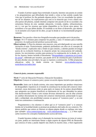 186   PROGRAMA “AULAS FELICES”


     Cuando el primer equipo haya terminado el puzzle, haremos una puesta en común
 y les preguntaremos qué dificultades han tenido y cómo se han sentido cuando han
 visto que el profesor les iba quitando algunas piezas. Una vez escuchadas las opinio-
 nes de los alumnos, les explicaremos que esta es la situación que viven a diario mu-
 chos países del planeta, cuando intentan componer otro puzzle (el de su sociedad y las
 estructuras básicas de esta: sanidad, educación, vivienda, empleo, infraestructuras,
 etc.) y ven que los recursos que tenían disponibles se los llevan otros países: los
 acreedores a los que deben deudas. El resultado es un freno al desarrollo, que además
 va en aumento con el paso de los años, ya que la deuda se va incrementando progresi-
 vamente.

Recursos: Tres puzzles o bien tres fotografía troceadas que puedan servir de puzzles.
Tiempo: 10 ó 15 minutos para componer los puzzles, y unos 15 minutos para el debate
 posterior y la explicación del profesor acerca del tema.
Observaciones: 1) Para los alumnos más mayores, esta actividad puede ser una sencilla
 iniciación al tema. Posteriormente, podemos profundizar con ellos en el concepto de
 “deuda externa”, explicarles más a fondo en qué consiste, y además pueden investigar
 acerca de su evolución histórica, la situación actual, las consecuencias del endeuda-
 miento, los movimientos sociales para promover la condonación de la deuda, etc. 2)
 En los Anexos, hemos incluido el documento “Desigualdades e injusticias en el mun-
 do actual”, elaborado por nosotros, que puede servir de orientación para el profesora-
 do para abordar esta actividad y las que se exponen a continuación. 3) Más propuestas
 educativas sobre la deuda externa en Internet: www.edualter.org/ma-
 terial/deute/cas/indice.htm



Comercio justo, consumo responsable

Nivel: 3º ciclo de Educación Primaria y Educación Secundaria.
Objetivos: Conocer el comercio justo y poner en acción alguna iniciativa para apoyarlo.

Desarrollo: Junto con la deuda externa, otra causa importante que produce situaciones
 de desigualdad e injusticia en el mundo la constituyen las normas del comercio inter-
 nacional, cuyas decisiones están en gran parte en manos de los países desarrollados,
 que anteponen sus propios beneficios en detrimento de los que obtendrán los países
 más desfavorecidos. Frente a esto existen diversas alternativas: una de ellas consiste
 en cambiar directamente las normas del comercio internacional, potenciando la equi-
 dad y solidaridad; otra posibilidad consiste en apoyar el “comercio justo”, y en este
 tema nos centraremos a continuación.

     Preguntaremos a los alumnos si saben qué es el “comercio justo” y si conocen
 tiendas de la localidad donde se promuevan productos derivados de ese comercio. Po-
 demos pedirles que entren en Internet en alguna página donde se explique este tema
 (por ejemplo: www.comerciojusto.org , www.intermonoxfam.org ,…), o bien expli-
 carles nosotros los conceptos fundamentales acerca del tema.

     Cuando hayamos trabajo con el alumnado las nociones básicas en torno al comer-
 cio justo, podría ser interesante llamar a algún experto de alguna ONG de Desarrollo
 que conozca el tema y pueda impartir una charla en nuestra clase, o bien organizarla
 