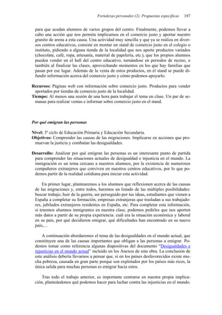 Fortalezas personales (2). Propuestas específicas   187


 para que acudan alumnos de varios grupos del centro. Finalmente, podemos llevar a
 cabo una acción que nos permita implicarnos en el comercio justo y aportar nuestro
 granito de arena a esta causa. Una actividad muy sencilla y que ya se realiza en diver-
 sos centros educativos, consiste en montar un stand de comercio justo en el colegio o
 instituto, pidiendo a alguna tienda de la localidad que nos aporte productos variados
 (chocolate, café, ropa, artesanía, material de papelería, etc.), que los propios alumnos
 pueden vender en el hall del centro educativo, turnándose en periodos de recreo, o
 también al finalizar las clases, aprovechando momentos en los que hay familias que
 pasan por ese lugar. Además de la venta de estos productos, en el stand se puede di-
 fundir información acerca del comercio justo y cómo podemos apoyarlo.

Recursos: Páginas web con información sobre comercio justo. Productos para vender
 aportados por tiendas de comercio justo de la localidad.
Tiempo: Al menos una sesión de una hora para trabajar el tema en clase. Un par de se-
 manas para realizar ventas e informar sobre comercio justo en el stand.



Por qué emigran las personas

Nivel: 3º ciclo de Educación Primaria y Educación Secundaria.
Objetivos: Comprender las causas de las migraciones. Implicarse en acciones que pro-
 muevan la justicia y combatan las desigualdades.

Desarrollo: Analizar por qué emigran las personas es un interesante punto de partida
 para comprender las situaciones actuales de desigualdad e injusticia en el mundo. La
 inmigración es un tema cercano a nuestros alumnos, por la existencia de numerosos
 compañeros extranjeros que conviven en nuestros centros educativos, por lo que po-
 demos partir de la realidad cotidiana para iniciar esta actividad.

     En primer lugar, plantearemos a los alumnos que reflexionen acerca de las causas
 de las migraciones y, entre todos, haremos un listado de las múltiples posibilidades:
 buscar trabajo, huir de la guerra, ser perseguido por tus ideas, estudiantes que vienen a
 España a completar su formación, empresas extranjeras que trasladan a sus trabajado-
 res, jubilados extranjeros residentes en España, etc. Para completar esta información,
 si tenemos alumnos inmigrantes en nuestra clase, podemos pedirles que nos aporten
 más datos a partir de su propia experiencia: cuál era la situación económica y laboral
 en su país, por qué decidieron emigrar, qué dificultades han encontrado en su nuevo
 país,…

     A continuación abordaremos el tema de las desigualdades en el mundo actual, que
 constituyen una de las causas importantes que obligan a las personas a emigrar. Po-
 demos tomar como referencia algunas diapositivas del documento “Desigualdades e
 injusticias en el mundo actual” incluido en los Anexos de esta obra. La conclusión de
 este análisis debería llevarnos a pensar que, si en los países desfavorecidos existe mu-
 cha pobreza, causada en gran parte porque son explotados por los países más ricos, la
 única salida para muchas personas es emigrar hacia estos.

     Tras todo el trabajo anterior, es importante centrarse en nuestra propia implica-
 ción, planteándonos qué podemos hacer para luchar contra las injusticias en el mundo.
 