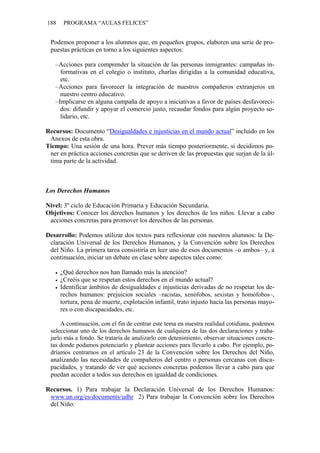 188    PROGRAMA “AULAS FELICES”


 Podemos proponer a los alumnos que, en pequeños grupos, elaboren una serie de pro-
 puestas prácticas en torno a los siguientes aspectos:

   –Acciones para comprender la situación de las personas inmigrantes: campañas in-
     formativas en el colegio o instituto, charlas dirigidas a la comunidad educativa,
     etc.
   –Acciones para favorecer la integración de nuestros compañeros extranjeros en
     nuestro centro educativo.
   –Implicarse en alguna campaña de apoyo a iniciativas a favor de países desfavoreci-
     dos: difundir y apoyar el comercio justo, recaudar fondos para algún proyecto so-
     lidario, etc.

Recursos: Documento “Desigualdades e injusticias en el mundo actual” incluido en los
 Anexos de esta obra.
Tiempo: Una sesión de una hora. Prever más tiempo posteriormente, si decidimos po-
 ner en práctica acciones concretas que se deriven de las propuestas que surjan de la úl-
 tima parte de la actividad.



Los Derechos Humanos

Nivel: 3º ciclo de Educación Primaria y Educación Secundaria.
Objetivos: Conocer los derechos humanos y los derechos de los niños. Llevar a cabo
 acciones concretas para promover los derechos de las personas.

Desarrollo: Podemos utilizar dos textos para reflexionar con nuestros alumnos: la De-
 claración Universal de los Derechos Humanos, y la Convención sobre los Derechos
 del Niño. La primera tarea consistiría en leer uno de esos documentos –o ambos– y, a
 continuación, iniciar un debate en clase sobre aspectos tales como:

      ¿Qué derechos nos han llamado más la atención?
      ¿Creéis que se respetan estos derechos en el mundo actual?
      Identificar ámbitos de desigualdades e injusticias derivadas de no respetar los de-
      rechos humanos: prejuicios sociales –racistas, xenófobos, sexistas y homófobos–,
      tortura, pena de muerte, explotación infantil, trato injusto hacia las personas mayo-
      res o con discapacidades, etc.

     A continuación, con el fin de centrar este tema en nuestra realidad cotidiana, podemos
 seleccionar uno de los derechos humanos de cualquiera de las dos declaraciones y traba-
 jarlo más a fondo. Se trataría de analizarlo con detenimiento, observar situaciones concre-
 tas donde podamos potenciarlo y plantear acciones para llevarlo a cabo. Por ejemplo, po-
 dríamos centrarnos en el artículo 23 de la Convención sobre los Derechos del Niño,
 analizando las necesidades de compañeros del centro o personas cercanas con disca-
 pacidades, y tratando de ver qué acciones concretas podemos llevar a cabo para que
 puedan acceder a todos sus derechos en igualdad de condiciones.

Recursos. 1) Para trabajar la Declaración Universal de los Derechos Humanos:
 www.un.org/es/documents/udhr 2) Para trabajar la Convención sobre los Derechos
 del Niño:
 