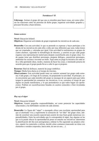 190   PROGRAMA “AULAS FELICES”



                                    Fortaleza nº 15

Liderazgo. Animar al grupo del que uno es miembro para hacer cosas, así como refor-
zar las relaciones entre las personas de dicho grupo; organizar actividades grupales y
procurar llevarlas a buen término.



Somos actores

Nivel: Educación Infantil.
Objetivos: Organizar actividades de grupo respetando las iniciativas de cada uno.

Desarrollo: Con esta actividad, lo que se pretende es expresar y hacer partícipes a los
 demás de las iniciativas de cada niño y niña: por muy diferentes que sean, todas tienen
 que ser respetadas y valoradas por igual. Esta actividad la realizaremos en grupos de
 cuatro alumnos, siguiendo la metodología de rincones, y consiste en que cada grupo
 organice una representación teatral para después escenificarla ante el grupo clase. Ca-
 da equipo tiene que distribuir personajes, preparar diálogos, caracterizar personajes,
 ambientar las escenas e inventar un título. Aquí entra en juego la iniciativa de cada ni-
 ño y niña aportando ideas, modos, maneras de hacer las cosas, e intentando ponerse de
 acuerdo para que el grupo pueda llevar a cabo lo que se propone.

Recursos: Baúl de disfraces, material de juego simbólico.
Tiempo: Media hora diaria en el tiempo de rincones.
Observaciones: Esta actividad puede tener un carácter semanal (un grupo cada sema-
 na). Cada grupo, a lo largo de la semana, irá preparando la actividad. Al principio, se-
 rá conveniente que cada miembro del grupo se encargue de un aspecto para que todos
 tengan la oportunidad de comunicar sus iniciativas; si no, corremos el riesgo de que
 alguno no pueda manifestarse, y lo que pretendemos es que todos hagan sus aporta-
 ciones. Podrían ser escenificaciones basadas en cuentos conocidos o bien inventadas
 por el grupo.



Hoy soy el súper

Nivel: Educación Infantil.
Objetivos: Asumir pequeñas responsabilidades, así como potenciar las capacidades
 relacionales y las habilidades sociales de cada alumno.

Desarrollo: La figura del “súper” o encargado ofrece una excelente oportunidad para
 que el alumnado viva y experimente la sensación de “ser líder” del grupo clase, ade-
 más de constituir una ocasión especial para asumir de muy buen grado numerosas res-
 ponsabilidades. Entre las actividades que le corresponden al súper, hay algunas en las
 que se le puede ofrecer la oportunidad de poner en marcha sus iniciativas: determinar
 la planificación del día (con pictogramas), ordenar la fila siguiendo sus propios crite-
 rios, repartir los materiales a utilizar, decidir cómo contamos (marcando un ritmo con
 elementos o sonidos corporales, hacia atrás, de uno en uno,…).
 