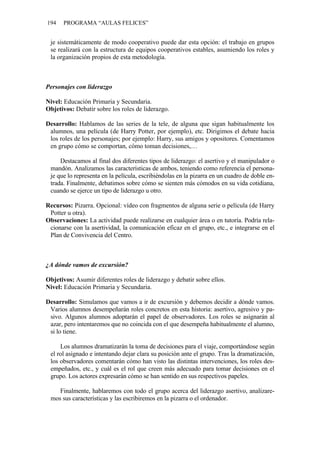 194   PROGRAMA “AULAS FELICES”


 je sistemáticamente de modo cooperativo puede dar esta opción: el trabajo en grupos
 se realizará con la estructura de equipos cooperativos estables, asumiendo los roles y
 la organización propios de esta metodología.



Personajes con liderazgo

Nivel: Educación Primaria y Secundaria.
Objetivos: Debatir sobre los roles de liderazgo.

Desarrollo: Hablamos de las series de la tele, de alguna que sigan habitualmente los
 alumnos, una película (de Harry Potter, por ejemplo), etc. Dirigimos el debate hacia
 los roles de los personajes; por ejemplo: Harry, sus amigos y opositores. Comentamos
 en grupo cómo se comportan, cómo toman decisiones,…

     Destacamos al final dos diferentes tipos de liderazgo: el asertivo y el manipulador o
 mandón. Analizamos las características de ambos, teniendo como referencia el persona-
 je que lo representa en la película, escribiéndolas en la pizarra en un cuadro de doble en-
 trada. Finalmente, debatimos sobre cómo se sienten más cómodos en su vida cotidiana,
 cuando se ejerce un tipo de liderazgo u otro.

Recursos: Pizarra. Opcional: vídeo con fragmentos de alguna serie o película (de Harry
 Potter u otra).
Observaciones: La actividad puede realizarse en cualquier área o en tutoría. Podría rela-
 cionarse con la asertividad, la comunicación eficaz en el grupo, etc., e integrarse en el
 Plan de Convivencia del Centro.



¿A dónde vamos de excursión?

Objetivos: Asumir diferentes roles de liderazgo y debatir sobre ellos.
Nivel: Educación Primaria y Secundaria.

Desarrollo: Simulamos que vamos a ir de excursión y debemos decidir a dónde vamos.
 Varios alumnos desempeñarán roles concretos en esta historia: asertivo, agresivo y pa-
 sivo. Algunos alumnos adoptarán el papel de observadores. Los roles se asignarán al
 azar, pero intentaremos que no coincida con el que desempeña habitualmente el alumno,
 si lo tiene.

     Los alumnos dramatizarán la toma de decisiones para el viaje, comportándose según
 el rol asignado e intentando dejar clara su posición ante el grupo. Tras la dramatización,
 los observadores comentarán cómo han visto las distintas intervenciones, los roles des-
 empeñados, etc., y cuál es el rol que creen más adecuado para tomar decisiones en el
 grupo. Los actores expresarán cómo se han sentido en sus respectivos papeles.

    Finalmente, hablaremos con todo el grupo acerca del liderazgo asertivo, analizare-
 mos sus características y las escribiremos en la pizarra o el ordenador.
 