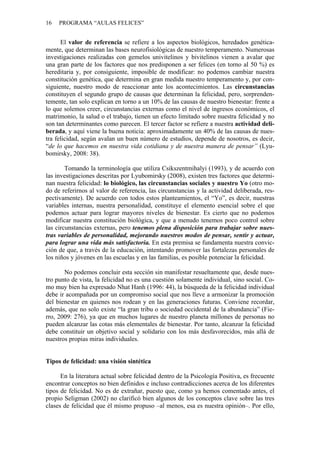16   PROGRAMA “AULAS FELICES”


      El valor de referencia se refiere a los aspectos biológicos, heredados genética-
mente, que determinan las bases neurofisiológicas de nuestro temperamento. Numerosas
investigaciones realizadas con gemelos univitelinos y bivitelinos vienen a avalar que
una gran parte de los factores que nos predisponen a ser felices (en torno al 50 %) es
hereditaria y, por consiguiente, imposible de modificar: no podemos cambiar nuestra
constitución genética, que determina en gran medida nuestro temperamento y, por con-
siguiente, nuestro modo de reaccionar ante los acontecimientos. Las circunstancias
constituyen el segundo grupo de causas que determinan la felicidad, pero, sorprenden-
temente, tan solo explican en torno a un 10% de las causas de nuestro bienestar: frente a
lo que solemos creer, circunstancias externas como el nivel de ingresos económicos, el
matrimonio, la salud o el trabajo, tienen un efecto limitado sobre nuestra felicidad y no
son tan determinantes como parecen. El tercer factor se refiere a nuestra actividad deli-
berada, y aquí viene la buena noticia: aproximadamente un 40% de las causas de nues-
tra felicidad, según avalan un buen número de estudios, depende de nosotros, es decir,
“de lo que hacemos en nuestra vida cotidiana y de nuestra manera de pensar” (Lyu-
bomirsky, 2008: 38).

        Tomando la terminología que utiliza Csikszentmihalyi (1993), y de acuerdo con
las investigaciones descritas por Lyubomirsky (2008), existen tres factores que determi-
nan nuestra felicidad: lo biológico, las circunstancias sociales y nuestro Yo (otro mo-
do de referirnos al valor de referencia, las circunstancias y la actividad deliberada, res-
pectivamente). De acuerdo con todos estos planteamientos, el “Yo”, es decir, nuestras
variables internas, nuestra personalidad, constituye el elemento esencial sobre el que
podemos actuar para lograr mayores niveles de bienestar. Es cierto que no podemos
modificar nuestra constitución biológica, y que a menudo tenemos poco control sobre
las circunstancias externas, pero tenemos plena disposición para trabajar sobre nues-
tras variables de personalidad, mejorando nuestros modos de pensar, sentir y actuar,
para lograr una vida más satisfactoria. En esta premisa se fundamenta nuestra convic-
ción de que, a través de la educación, intentando promover las fortalezas personales de
los niños y jóvenes en las escuelas y en las familias, es posible potenciar la felicidad.

       No podemos concluir esta sección sin manifestar resueltamente que, desde nues-
tro punto de vista, la felicidad no es una cuestión solamente individual, sino social. Co-
mo muy bien ha expresado Nhat Hanh (1996: 44), la búsqueda de la felicidad individual
debe ir acompañada por un compromiso social que nos lleve a armonizar la promoción
del bienestar en quienes nos rodean y en las generaciones futuras. Conviene recordar,
además, que no solo existe “la gran tribu o sociedad occidental de la abundancia” (Fie-
rro, 2009: 276), ya que en muchos lugares de nuestro planeta millones de personas no
pueden alcanzar las cotas más elementales de bienestar. Por tanto, alcanzar la felicidad
debe constituir un objetivo social y solidario con los más desfavorecidos, más allá de
nuestros propias miras individuales.


Tipos de felicidad: una visión sintética

      En la literatura actual sobre felicidad dentro de la Psicología Positiva, es frecuente
encontrar conceptos no bien definidos e incluso contradicciones acerca de los diferentes
tipos de felicidad. No es de extrañar, puesto que, como ya hemos comentado antes, el
propio Seligman (2002) no clarificó bien algunos de los conceptos clave sobre las tres
clases de felicidad que él mismo propuso –al menos, esa es nuestra opinión–. Por ello,
 