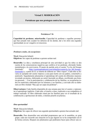 196    PROGRAMA “AULAS FELICES”



                            Virtud 5. MODERACIÓN

                Fortalezas que nos protegen contra los excesos




                                     Fortaleza nº 16

Capacidad de perdonar, misericordia. Capacidad de perdonar a aquellas personas
que han actuado mal; aceptar los defectos de los demás; dar a los otros una segunda
oportunidad; no ser vengativo ni rencoroso.



Perdonar a todos, sin excepciones

Nivel: Educación Infantil.
Objetivos: Ser capaz de perdonar a quienes actúan mal.

Desarrollo: La idea y enseñanza principal de esta actividad es que los niños se den
 cuenta de las consecuencias negativas que conlleva el no perdonar, afectando funda-
 mentalmente a la convivencia. El punto de partida sería el cuento “La ley del bosque
 iluminado”          (http://cuentosparadormir.com/infantiles/cuento/la–ley–del–bosque–
 iluminado) y, a partir de él, se trataría de elaborar un “libro viajero”. Cada niño se lle-
 varía un ejemplar del cuento impreso a casa para leerlo con sus padres, comentarlo y
 analizarlo. Seguidamente plasmarían el aprendizaje del cuento de diferentes maneras:
 inventado un poema, elaborando un cartel, haciendo un dibujo, escribiendo una histo-
 ria personal,… Con la participación y colaboración de las familias, se recopilarían to-
 dos los materiales elaborados por los alumnos y sus familias, y con todo ello se elabo-
 raría un libro titulado “Hay que ser capaz de perdonar”.

Observaciones: Cada familia dispondría de una semana para leer el cuento y represen-
tar el aprendizaje implícito. Cada niño, al traerlo a clase, explicaría a sus compañeros el
trabajo realizado. El libro elaborado rotará por las familias para ver el resultado de la
colaboración y aportaciones de todos, e intentar ponerlo en práctica.



Otra oportunidad

Nivel: Educación Infantil.
Objetivos: Ser capaz de ofrecer una segunda oportunidad a quienes han actuado mal.

Desarrollo: Para desarrollar esta actividad proponemos que en la asamblea, en gran
 grupo, cada uno recuerde una situación en la que alguien no se ha comportado con él
 de forma correcta. Después nos planteamos qué podríamos hacer para ofrecer una se-
 
