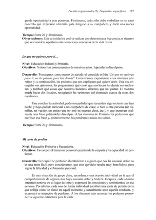 Fortalezas personales (2). Propuestas específicas   197


 gunda oportunidad a esas personas. Finalmente, cada niño debe verbalizar en su caso
 concreto qué expresión utilizaría para dirigirse a su compañero y darle una nueva
 oportunidad.

Tiempo: Entre 20 y 30 minutos.
Observaciones: Esta actividad se podría realizar con determinada frecuencia, o siempre
 que se considere oportuno ante situaciones concretas de la vida diaria.



Lo que no quieras para ti…

Nivel: Educación Infantil y Primaria.
Objetivos: Valorar las consecuencias de nuestros actos. Aprender a disculparse.

Desarrollo: Tomaremos como punto de partida el conocido refrán “Lo que no quieras
 para ti, no lo quieras para los demás”. Comenzamos exponiendo a los alumnos este
 refrán y, a continuación, les pedimos que nos expliquen qué quiere decir. Una vez re-
 cogidas sus opiniones, les preguntamos qué cosas que nos hacen los demás nos moles-
 tan, y también qué cosas que nosotros hacemos sabemos que no gustan. El maestro
 puede hacer dos listados, recogiendo las opiniones del alumnado acerca de estas dos
 cuestiones.

       Para concluir la actividad, podemos pedirles que recuerden algo reciente que han
 hecho y haya podido molestar a un compañero de clase, o bien a otra persona (un fa-
 miliar, un vecino, un amigo que no esté en nuestra clase, etc.), y que expresen oral-
 mente una frase pidiéndoles disculpas. A los alumnos de Primaria les pediremos que
 escriban esa frase y, posteriormente, las pondremos todas en común.

Tiempo: Entre 20 y 30 minutos.



Mi carta de perdón

Nivel: Educación Primaria y Secundaria.
Objetivos: Favorecer el bienestar personal ejercitando la empatía y la capacidad de per-
 donar.

Desarrollo: Ser capaz de perdonar abiertamente a alguien que nos ha causado dolor no
 es una tarea fácil, pero consideramos que este ejercicio resulta muy beneficioso para
 lograr la felicidad y el bienestar personal.

       En una situación de grupo clase, recordamos una ocasión individual en la que el
 comportamiento de alguien nos haya causado dolor y tristeza. Después, cada alumno
 intentará ponerse en el lugar del otro y expresará las emociones y sentimientos de esa
 persona. Por último, cada uno de forma individual escribirá una carta de perdón en la
 que refleje cómo se sintió en aquel momento y actualmente ante aquella conducta, y
 expresará su intención de perdonar. A los alumnos más mayores les podemos propo-
 ner la siguiente estructura para la carta:
 