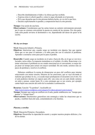 198    PROGRAMA “AULAS FELICES”



      Describe detalladamente el daño o la ofensa que has recibido.
      Expresa cómo te afectó aquello y cómo te sigue afectando en el presente.
      Di lo que desearías que la otra persona hubiera hecho, en vez de lo que hizo.
      Declara explícitamente tu perdón y comprensión hacia la otra persona.

Tiempo: Una sesión de una hora.
Observaciones: Consideramos que las cartas tienen un carácter estrictamente personal,
 por lo que no creemos conveniente la puesta en común de las mismas. Por otra parte,
 cada carta puede enviarse al destinatario o no, dependiendo del deseo de quien la ha
 escrito.



Me doy un tiempo

Nivel: Educación Infantil y Primaria.
Objetivos: Interiorizar que, cuando surge un incidente con alguien, hay que esperar
 hasta que se nos pase el malestar y la rabia para dar con la solución al problema.
 Aprender a serenarse como paso previo para el perdón.

Desarrollo: Cuando surge un incidente en el aula o fuera de ella, en el que se ven invo-
 lucrados varios niños, la respuesta instantánea es el enfado y la rabia. Reaccionar e in-
 tentar solucionar el problema en ese estado emocional no es conveniente; es mejor de-
 jar pasar un tiempo para actuar con mayor serenidad. De este modo, seremos más ca-
 paces de perdonar y resolver el conflicto.

     Debemos establecer la norma de distanciarse un poco del conflicto para intentar
 solucionarlo con menor tensión, liberarse de las emociones, que se vaya aliviando el
 malestar que produce la ira, y se acuda mejor predispuesto al encuentro con el otro. En
 el aula podemos destinar un espacio para ello: una zona con un cojín donde sentarse
 un ratito a pensar, contar hasta 10, u otra estrategia que se nos ocurra, por ejemplo
 cantar bajito una canción del estilo de la reseñada a continuación.

Recursos. Canción “Te perdono”, localizable en:
 http://convivencia.wordpress.com/category/6-videos-presen/vconvivencia/
Tiempo: Siempre que surja un conflicto en el aula, puede establecerse ese “tiempo para
 pensar” o “tiempo fuera”.
Observaciones: Intentaremos generalizar esta estrategia a todas las situaciones que se
 pueda, y también fuera del aula, comentándoselo a las familias.



Planetas y estrellas

Nivel: Educación Primaria y Secundaria.
Objetivos: Desarrollar la capacidad de asumir y aceptar nuestros propios defectos y los
 de los demás.
 
