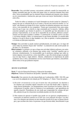 Fortalezas personales (2). Propuestas específicas   199


Desarrollo: Esta actividad creemos conveniente realizarla cuando ha transcurrido un
 tiempo razonable para que los niños del grupo clase se conozcan bastante bien entre
 ellos. Sería recomendable que los alumnos hayan trabajado previamente otras dinámi-
 cas de conocimiento e interacción, para que exista una mayor familiaridad y relación
 entre ellos.

      Todos los niños se sentarán en el suelo formando un círculo (serán los “planetas”),
 menos uno que se colocará de pie en el centro y llevará una careta de estrella. La “es-
 trella” sale durante un tiempo de la clase, mientras los planetas pensamos una cosa po-
 sitiva y otra mejorable de ese compañero. Tienen que consensuarlo bien, para asegu-
 rarse de que lo que van a decirle es algo constatado por la mayoría. Además, deben
 concretar ejemplos que ilustren lo positivo y lo mejorable que han detectado en esa
 persona. Especialmente, en el caso de lo mejorable de ese alumno, debemos comuni-
 cárselo con tacto para ayudarle a cambiar. A continuación, la estrella vuelve a la clase
 y, de forma relajada y dulce, le comunicamos lo que hemos decidido. La estrella debe
 analizar si lo que le dicen es algo fundado o no y dar su opinión, e incluso proponerse
 a sí misma un plan para mejorarse.

Tiempo: Esta actividad se puede realizar periódicamente, de modo que a lo largo del
 curso todos los alumnos hayan sido “estrellas”. La duración de cada sesión puede ser
 de entre 15 y 20 minutos.
Observaciones: La primera vez que se haga esta actividad, debería realizarse con carác-
 ter voluntario, pidiendo a los alumnos que actúen como “estrellas” aquellos que se
 ofrezcan voluntariamente. Es recomendable que la profesora explique que todos te-
 nemos algunas cosas positivas y otras mejorables, y que ella misma ponga un ejemplo
 suyo de algo bueno y algún defecto. Además, señalaremos la importancia de poder
 ayudarnos unos a otros, animándonos con las cosas buenas que tenemos y descubrién-
 donos otras en las que podemos mejorar.



Apreciar ser perdonado

Nivel: 3º ciclo de Educación Primaria y Educación Secundaria.
Objetivos: Valorar los beneficios del perdón. Aprender a disculparse.

Desarrollo: Este ejercicio ha sido desarrollado por Lyubomirsky (2008: 198-199), que
 a su vez lo ha adaptado de otro ideado por M. Seligman y T. Steen. Tiene dos partes:

 1) Recordar circunstancias en las que tú mismo has sido perdonado. Les decimos a
   los alumnos que recuerden alguna situación en la que han hecho daño a alguien y
   luego fueron perdonados. Les preguntaremos cómo ocurrieron los hechos, cómo les
   comunicaron el perdón, cómo se sintieron al ser perdonados y qué aprendieron de
   aquella situación. Pretendemos de este modo que comprendan las ventajas del per-
   dón, además de que las situaciones recordadas puedan servirles de modelo.

 2) Otra manera de apreciar el perdón (que puede ser un ejercicio complementario y
   consecutivo al anterior) consiste en escribir una carta pidiendo disculpas. Les dire-
   mos a los alumnos que piensen en una situación reciente de la que se deseen discul-
   par y que escriban una carta a la persona a la que hicieron daño, describiendo lo que
 