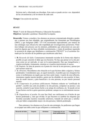 200    PROGRAMA “AULAS FELICES”


   hicieron mal y ofreciendo sus disculpas. Esta carta se puede enviar o no: dependerá
   de las circunstancias y de los deseos de cada cual.

Tiempo: Una sesión de una hora.



REACE

Nivel: 3º ciclo de Educación Primaria y Educación Secundaria.
Objetivos: Aprender a perdonar. Desarrollar la empatía.

Desarrollo: Vamos a enseñar a los alumnos un proceso sistematizado dirigido a perdo-
 nar a quienes nos han ofendido, que originalmente fue formulado por Worthington
 (2003), y que Seligman (2002: 115-118) recomienda especialmente, por tratarse de
 una estrategia cuya eficacia ha sido respaldada por investigaciones posteriores. Pode-
 mos trabajar este proceso con los alumnos, pidiéndoles que seleccionen un caso per-
 sonal de alguien que les haya ofendido recientemente, y traten de perdonar siguiendo
 la secuencia de etapas que detallamos a continuación (“REACE” es el acrónimo for-
 mado por las iniciales de las palabras que encabezan cada fase).

 1. R: Recuerdo del daño. Comenzamos intentando recordar de la forma más objetiva
   posible en qué consistió el daño que nos hicieron. No hay que pensar en la otra per-
   sona como un ser malvado, ni caer en la autocompasión. Hay que tranquilizarse y
   respirar profunda y lentamente, mientras se visualiza interiormente el suceso.
 2. E: Empatía. Se trata de ponerse en el punto de vista de la otra persona y pensar por
   qué razones actuó así.
 3. A: Altruismo. Recordamos otra situación en la que hicimos daño a alguien y fuimos
   perdonados. Consideramos que, en aquel momento, el perdón que nos otorgaron fue
   como si recibiéramos un regalo que nos hizo sentir mejor. A partir de esta reflexión,
   intentamos regalar nuestro perdón a quien nos ha ofendido en esta ocasión; lo hare-
   mos de modo sincero y para beneficiar a la otra persona, no por interés personal
   nuestro.
 4. C: Compromiso de perdonar públicamente. Podemos redactar un “certificado de
   perdón”, escribir una carta de perdón a la otra persona, componer un poema o una
   canción, contarle lo que hemos hecho a un amigo de confianza, etc. Se puede enviar
   lo que hemos escrito a quien queremos perdonar, aunque no es estrictamente necesa-
   rio.
 5. E: Engancharse al perdón. En esta fase final, nos ratificamos en el hecho de que
   hemos perdonado y, más que olvidar, lo que hacemos es cambiar las etiquetas que
   llevaban asociadas nuestros recuerdos anteriores, tratando de sentir paz y satisfac-
   ción por haber comprendido mejor a la otra persona y haberla perdonado.

      Para entrenar a los alumnos en el uso de esta estrategia, les pediremos que hagan
 en un papel una tabla como la que reflejamos a continuación:

   Recuerdo del daño   Empatía        Altruismo     Compromiso de per-   Engancharse al
                                                    donar públicamente      perdón
 