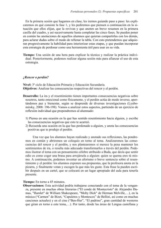 Fortalezas personales (2). Propuestas específicas   201


  En la primera sesión que hagamos en clase, les iremos guiando paso a paso: les expli-
caremos en qué consiste la fase 1, y les pediremos que piensen a continuación en la si-
tuación que ellos elijan, que la revivan y que anoten un breve resumen en la primera
casilla del cuadro, y así sucesivamente hasta completar las cinco fases. Se pueden poner
en común las anotaciones de aquellos alumnos que quieran compartirlas con los demás,
para aclarar dudas sobre el modo de rellenar la tabla. Con esto pretendemos que adquie-
ran progresivamente la habilidad para interiorizar estas etapas, y que puedan incorporar
esta estrategia de perdonar como una herramienta útil para usar en su vida.

Tiempo: Una sesión de una hora para explicar la técnica y realizar la práctica indivi-
 dual. Posteriormente, podemos realizar alguna sesión más para afianzar el uso de esta
 estrategia.



¿Rencor o perdón?

Nivel: 3º ciclo de Educación Primaria y Educación Secundaria.
Objetivos: Analizar las consecuencias respectivas del rencor y el perdón.

Desarrollo: La ira y el resentimiento tienen importantes consecuencias negativas sobre
 nosotros, tanto emocional como físicamente, y el perdón actúa de modo inverso, apor-
 tándonos paz y bienestar, según se desprende de diversas investigaciones (Lyubo-
 mirsky, 2008: 196-198). Vamos a analizar estos aspectos, partiendo de un ejercicio de
 reflexión individual que propondremos al alumnado:

 1) Piensa en una ocasión en la que has sentido resentimiento hacia alguien, y escribe
   las consecuencias negativas que esto te acarreó.
 2) Recuerda una ocasión en la que has perdonado a alguien, y anota las consecuencias
   positivas que te produjo el perdón.

       Una vez que los alumnos hayan realizado y anotado sus reflexiones, las pondre-
 mos en común y abriremos un coloquio en torno al tema. Analizaremos las conse-
 cuencias del rencor y el perdón, y nos plantearemos si merece la pena mantener los
 sentimientos de ira, o resulta más adecuado transformarlos a través del perdón. Pode-
 mos ilustrar el tema con un pensamiento célebre atribuido a Buda, que decía que sentir
 odio es como coger una brasa para arrojársela a alguien: quien se quema eres tú mis-
 mo. A continuación, podemos inventar un aforismo o breve sentencia sobre el resen-
 timiento y el perdón: los alumnos exponen sus propuestas, que la profesora anota en la
 pizarra, y finalmente votan y escogen la que más les guste. Esta frase la pueden escri-
 bir después en un cartel, que se colocará en un lugar apropiado del aula para tenerla
 presente.

Tiempo: En torno a 45 minutos.
Observaciones: Esta actividad podría trabajarse conectando con el tema de la vengan-
 za, presente en muchas obras literarias ("El conde de Montecristo" de Alejandro Du-
 mas, "Hamlet" de William Shakespeare, "Moby Dick" de Herman Melville,…), en la
 música (“Carmen” de Bizet, “Capuletos y Montescos” de Bellini, así como en muchas
 canciones actuales) y en el cine (“Ben-Hur”, “El padrino”, gran cantidad de westerns
 que giran en torno a este tema,…). Por tanto, desde las áreas de Lengua castellana y
 