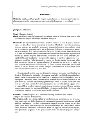 Fortalezas personales (2). Propuestas específicas   203



                                   Fortaleza nº 17

Modestia, humildad. Dejar que los propios logros hablen por sí mismos; no buscar ser
el centro de atención; no considerarse más especial de lo que uno es en realidad.



¡Tengo que intentarlo!

Nivel: Educación Infantil.
Objetivos: Comprender la importancia de ponerse metas a alcanzar para superar más
 fácilmente las propias debilidades o aspectos a mejorar.

Desarrollo: Es importante transmitirles a nuestros alumnos la idea de que no es sufi-
 ciente con descubrir y tomar conciencia de nuestras debilidades y aspectos a mejorar,
 sino que tenemos que ayudarles a mantener una actitud positiva ante cualquier meta
 que se propongan para poder mejorarse a sí mismos. Así pues, en una primera sesión,
 prepararemos una ficha en la que estará la fotografía de cada uno de nuestros alumnos
 y, al lado, una nube en blanco donde cada uno tendría que dibujar algún aspecto de sí
 mismo que debería mejorar. Previamente, hablaremos un poco sobre este tema, ha-
 ciendo reflexionar a cada uno e induciéndoles a pensar en aquellos aspectos que nece-
 sitaríamos modificar (saber compartir, ayudar a los demás, aceptar los errores, saber
 decir que no, no intentar ser siempre el centro de atención, no querer ser el mejor en
 todo, respetar las opiniones de los demás,…). Posteriormente pasaríamos a realizar el
 dibujo: se trataría de que cada alumno dibujase en el espacio en blanco dentro de la
 nube una acción que todavía no hace bien.

     En una segunda sesión, cada uno de nuestros alumnos expondría y explicaría a los
 demás el dibujo que ha realizado, y la maestra, a su lado, escribiría lo que cada alum-
 no va a hacer mejor para conseguir modificar el aspecto negativo dibujado (la meta a
 conseguir). Finalmente, todos los dibujos con las metas a alcanzar se colocarían en un
 gran mural que los niños decorarían pegando flores, cintas de colores o cualquier otra
 cosa que sirva para adornar. Con esto pretendemos que los niños den un aspecto boni-
 to y agradable a aquellos aspectos negativos que queremos mejorar. De esta manera,
 tomamos conciencia de nuestras debilidades e intentamos abordarlas de forma más
 agradable en las situaciones que surjan en la vida cotidiana.

Recursos: Ficha fotocopiada de la actividad, colores y materiales para adornar.
Tiempo: Dos sesiones de 30 minutos.
Observaciones: Es importante explicar a los alumnos que las metas que nos propone-
 mos, a veces, no son fáciles de conseguir, pero que es importante mantener una actitud
 positiva, y esforzarse y persistir en su empeño hasta alcanzarlas, porque una vez lle-
 gados a este punto habremos superado nuestras debilidades. En esta actividad inclui-
 remos dentro del término de “debilidades” todos los aspectos susceptibles de mejorar,
 tanto por exceso (aspectos en los que destacan) como por defecto (aspectos a mejo-
 rar).
 