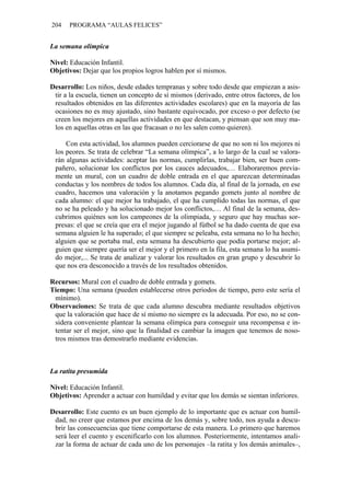 204   PROGRAMA “AULAS FELICES”


La semana olímpica

Nivel: Educación Infantil.
Objetivos: Dejar que los propios logros hablen por sí mismos.

Desarrollo: Los niños, desde edades tempranas y sobre todo desde que empiezan a asis-
 tir a la escuela, tienen un concepto de sí mismos (derivado, entre otros factores, de los
 resultados obtenidos en las diferentes actividades escolares) que en la mayoría de las
 ocasiones no es muy ajustado, sino bastante equivocado, por exceso o por defecto (se
 creen los mejores en aquellas actividades en que destacan, y piensan que son muy ma-
 los en aquellas otras en las que fracasan o no les salen como quieren).

     Con esta actividad, los alumnos pueden cerciorarse de que no son ni los mejores ni
 los peores. Se trata de celebrar “La semana olímpica”, a lo largo de la cual se valora-
 rán algunas actividades: aceptar las normas, cumplirlas, trabajar bien, ser buen com-
 pañero, solucionar los conflictos por los cauces adecuados,… Elaboraremos previa-
 mente un mural, con un cuadro de doble entrada en el que aparezcan determinadas
 conductas y los nombres de todos los alumnos. Cada día, al final de la jornada, en ese
 cuadro, hacemos una valoración y la anotamos pegando gomets junto al nombre de
 cada alumno: el que mejor ha trabajado, el que ha cumplido todas las normas, el que
 no se ha peleado y ha solucionado mejor los conflictos,… Al final de la semana, des-
 cubrimos quiénes son los campeones de la olimpiada, y seguro que hay muchas sor-
 presas: el que se creía que era el mejor jugando al fútbol se ha dado cuenta de que esa
 semana alguien le ha superado; el que siempre se peleaba, esta semana no lo ha hecho;
 alguien que se portaba mal, esta semana ha descubierto que podía portarse mejor; al-
 guien que siempre quería ser el mejor y el primero en la fila, esta semana lo ha asumi-
 do mejor,... Se trata de analizar y valorar los resultados en gran grupo y descubrir lo
 que nos era desconocido a través de los resultados obtenidos.

Recursos: Mural con el cuadro de doble entrada y gomets.
Tiempo: Una semana (pueden establecerse otros periodos de tiempo, pero este sería el
 mínimo).
Observaciones: Se trata de que cada alumno descubra mediante resultados objetivos
 que la valoración que hace de sí mismo no siempre es la adecuada. Por eso, no se con-
 sidera conveniente plantear la semana olímpica para conseguir una recompensa e in-
 tentar ser el mejor, sino que la finalidad es cambiar la imagen que tenemos de noso-
 tros mismos tras demostrarlo mediante evidencias.



La ratita presumida

Nivel: Educación Infantil.
Objetivos: Aprender a actuar con humildad y evitar que los demás se sientan inferiores.

Desarrollo: Este cuento es un buen ejemplo de lo importante que es actuar con humil-
 dad, no creer que estamos por encima de los demás y, sobre todo, nos ayuda a descu-
 brir las consecuencias que tiene comportarse de esta manera. Lo primero que haremos
 será leer el cuento y escenificarlo con los alumnos. Posteriormente, intentamos anali-
 zar la forma de actuar de cada uno de los personajes –la ratita y los demás animales–,
 