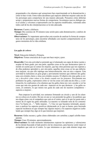 Fortalezas personales (2). Propuestas específicas   205


 preguntando a los alumnos qué sensaciones han experimentado en la dramatización y
 cómo lo han vivido. Entre todos decidimos qué aspectos deberían mejorar cada uno de
 los personajes para comportarse de una manera adecuada. Pensamos cómo deberían
 actuar y proponemos nuevas formas de comportarse. Inventamos nuevos diálogos pa-
 ra el cuento y volvemos a representarlo con los aspectos modificados, valorando entre
 todos cuál de las dos interpretaciones es la más adecuada.

Recursos: Cuento y disfraces.
Tiempo: Dos sesiones de 30 minutos (una sesión para cada dramatización y análisis de
 las conductas).
Observaciones: Es importante aprovechar esta ocasión de analizar la forma de compor-
 tarse de los personajes, para encontrar afinidades con nuestro comportamiento en al-
 gunos momentos de la vida cotidiana.



Las gafas de colores

Nivel: Educación Infantil y Primaria.
Objetivos: Tomar conciencia de lo que uno hace mejor y peor.

Desarrollo: Con esta actividad se pretende que el alumnado sea capaz de darse cuenta y
 aceptar de buen grado, por una parte, aquellas cosas en las que destacamos (pero te-
 niendo en cuenta que no somos los mejores, que hay otras personas que nos superan y
 de ellas podemos aprender) y, por otra parte, aquellas otras cosas en las que debería-
 mos mejorar, sin que ello suponga una minusvaloración, sino un reto a superar. Esta
 actividad la realizamos en gran grupo y previamente tenemos que elaborar dos gafas:
 unas con cristales claros y otras con cristales oscuros. El objetivo de estas gafas es mi-
 rar y descubrir cómo vemos a los demás cuando nos las ponemos. Previamente nos
 probamos las gafas, expresamos cómo se ven las cosas con cada una de ellas y, a con-
 tinuación, les explicamos a los alumnos que las gafas claras nos van a ayudar a ver las
 cosas que más nos gustan de cada uno –aspectos en los que destacan– y las gafas os-
 curas, al contrario, lo que menos nos gusta de cada uno de nuestros compañeros –
 aspectos a mejorar–.

     Para empezar la actividad, nos sentamos formando un círculo y uno de los alum-
 nos se coloca en el centro. De uno en uno se van poniendo las gafas y les pedimos que
 nos digan cómo ven al compañero que está en el centro, qué es lo que les gusta más y
 menos de él según las gafas utilizadas. La maestra va tomando nota de los comenta-
 rios (“es bueno en…”, “debe mejorar…”). Una vez que hayamos terminado, pasare-
 mos a analizar los aspectos positivos (destacando en lo que es bueno, pero haciendo
 especial incidencia en que siempre hay alguien mejor) y los aspectos negativos (seña-
 lando que siempre hay algo en lo que tenemos que mejorar).

Recursos: Gafas oscuras y gafas claras elaboradas con cartulina y papel celofán trans-
 parente.
Tiempo: Unos 30 minutos, aproximadamente.
Observaciones: En todo momento intentaremos expresar las opiniones y valoraciones
 de los demás buscando el lado positivo de las situaciones, para hacerse sentir mejor al
 compañero que está en el centro. Lo que intentamos es que cada alumno tenga una
 