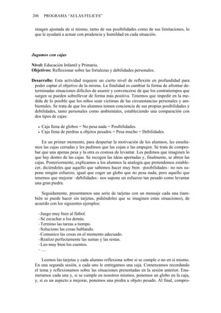 206    PROGRAMA “AULAS FELICES”


 imagen ajustada de sí mismo, tanto de sus posibilidades como de sus limitaciones, lo
 que le ayudará a actuar con prudencia y humildad en cada situación.



Jugamos con cajas

Nivel: Educación Infantil y Primaria.
Objetivos: Reflexionar sobre las fortalezas y debilidades personales.

Desarrollo: Esta actividad requiere un cierto nivel de reflexión en profundidad para
 poder captar el objetivo de la misma. La finalidad es cambiar la forma de afrontar de-
 terminadas situaciones difíciles de asumir y convencerse de que los contratiempos que
 surgen se pueden sobrellevar de forma más positiva. Tenemos que impedir en la me-
 dida de lo posible que los niños sean víctimas de las circunstancias personales y am-
 bientales. Se trata de que los alumnos tomen conciencia de sus propias posibilidades y
 debilidades, tanto personales como ambientales, estableciendo una comparación con
 dos tipos de cajas:

      Caja llena de globos = No pesa nada = Posibilidades.
      Caja llena de piedras u objetos pesados = Pesa mucho = Debilidades.

     En un primer momento, para despertar la motivación de los alumnos, les enseña-
 mos las cajas cerradas y les pedimos que las cojan o las empujen. Se trata de compro-
 bar que una apenas pesa y la otra es costosa de levantar. Les pedimos que imaginen lo
 que hay dentro de las cajas. Se recogen las ideas aportadas y, finalmente, se abren las
 cajas. Posteriormente, explicamos a los alumnos la analogía que pretendemos estable-
 cer, diciéndoles que aquello que sabemos hacer muy bien –posibilidades– no nos su-
 pone ningún esfuerzo, igual que coger un globo que no pesa nada; pero aquello que
 tenemos que mejorar –debilidades– nos supone un esfuerzo tan pesado como levantar
 una gran piedra.

     Seguidamente, presentamos una serie de tarjetas con un mensaje cada una (tam-
 bién se puede hacer sin tarjetas, pidiéndoles que se imaginen estas situaciones), de
 acuerdo con los siguientes ejemplos:

   –Juego muy bien al fútbol.
   –Sé escuchar a los demás.
   –Termino las tareas a tiempo.
   –Soluciono las cosas hablando.
   –Comunico las cosas en el momento adecuado.
   –Realizo perfectamente las sumas y las restas.
   –Leo muy bien los cuentos.
   –…

     Leemos las tarjetas y cada alumno reflexiona sobre si se cumple o no en sí mismo.
 En una segunda sesión, a cada uno le entregamos una caja. Comenzamos recordando
 el tema y reflexionamos sobre las situaciones presentadas en la sesión anterior. Enu-
 meramos cada una y, si se cumple en nosotros mismos, ponemos un globo en la caja,
 y, si es un aspecto a mejorar, ponemos una piedra u objeto pesado. Al final, compro-
 
