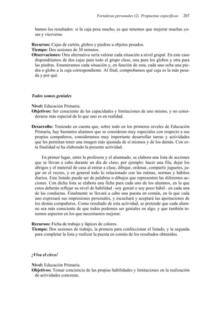 Fortalezas personales (2). Propuestas específicas   207


 bamos los resultados: si la caja pesa mucho, es que tenemos que mejorar muchas co-
 sas y viceversa.

Recursos: Cajas de cartón, globos y piedras u objetos pesados.
Tiempo: Dos sesiones de 30 minutos.
Observaciones: Otra alternativa sería valorar cada situación a nivel grupal. En este caso
 dispondríamos de dos cajas para todo el grupo clase, una para los globos y otra para
 las piedras. Enumeramos cada situación y, en función de esta, cada uno echa una pie-
 dra o globo a la caja correspondiente. Al final, comprobamos qué caja es la más pesa-
 da y por qué.



Todos somos geniales

Nivel: Educación Primaria.
Objetivos: Ser consciente de las capacidades y limitaciones de uno mismo, y no consi-
 derarse más especial de lo que uno es en realidad.

Desarrollo: Teniendo en cuenta que, sobre todo en los primeros niveles de Educación
 Primaria, hay bastantes alumnos que se consideran muy especiales con respecto a sus
 propios compañeros, consideramos muy importante desarrollar tareas y actividades
 que les permitan tener una imagen más ajustada de sí mismos y de los demás. Con es-
 ta finalidad se ha elaborado la presente actividad.

     En primer lugar, entre la profesora y el alumnado, se elabora una lista de acciones
 que se llevan a cabo durante un día de clase; por ejemplo: hacer una fila, dejar los
 abrigos y el material de casa al entrar a clase, dibujar, ordenar, compartir juguetes, ju-
 gar en el recreo, y en general todo lo relacionado con las rutinas, normas y hábitos
 diarios. Este listado puede ser de palabras o dibujos que representen las diferentes ac-
 ciones. Con dicha lista se elabora una ficha para cada uno de los alumnos, en la que
 estos deberán reflejar su nivel de habilidad –soy genial o soy poco hábil– en cada una
 de las conductas. Finalmente se llevará a cabo una puesta en común, en la que cada
 uno expresará sus impresiones personales, y escuchará y aceptará las aportaciones de
 los demás compañeros. Como resultado de esta actividad, se pretende que cada alum-
 no sea más consciente de que todos podemos ser geniales en algo, y que también te-
 nemos aspectos en los que necesitamos mejorar.

Recursos: Ficha de trabajo y lápices de colores.
Tiempo: Dos sesiones de trabajo, la primera para confeccionar el listado, y la segunda
 para completar la lista y realizar la puesta en común de los resultados obtenidos.



¡Viva el circo!

Nivel: Educación Primaria.
Objetivos: Tomar conciencia de las propias habilidades y limitaciones en la realización
 de actividades concretas.
 