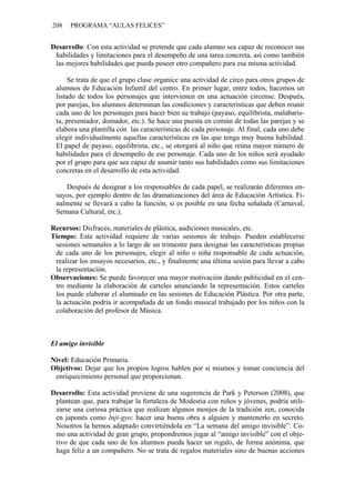 208   PROGRAMA “AULAS FELICES”


Desarrollo: Con esta actividad se pretende que cada alumno sea capaz de reconocer sus
 habilidades y limitaciones para el desempeño de una tarea concreta, así como también
 las mejores habilidades que pueda poseer otro compañero para esa misma actividad.

      Se trata de que el grupo clase organice una actividad de circo para otros grupos de
 alumnos de Educación Infantil del centro. En primer lugar, entre todos, hacemos un
 listado de todos los personajes que intervienen en una actuación circense. Después,
 por parejas, los alumnos determinan las condiciones y características que deben reunir
 cada uno de los personajes para hacer bien su trabajo (payaso, equilibrista, malabaris-
 ta, presentador, domador, etc.). Se hace una puesta en común de todas las parejas y se
 elabora una plantilla con las características de cada personaje. Al final, cada uno debe
 elegir individualmente aquellas características en las que tenga muy buena habilidad.
 El papel de payaso, equilibrista, etc., se otorgará al niño que reúna mayor número de
 habilidades para el desempeño de ese personaje. Cada uno de los niños será ayudado
 por el grupo para que sea capaz de asumir tanto sus habilidades como sus limitaciones
 concretas en el desarrollo de esta actividad.

    Después de designar a los responsables de cada papel, se realizarán diferentes en-
 sayos, por ejemplo dentro de las dramatizaciones del área de Educación Artística. Fi-
 nalmente se llevará a cabo la función, si es posible en una fecha señalada (Carnaval,
 Semana Cultural, etc.).

Recursos: Disfraces, materiales de plástica, audiciones musicales, etc.
Tiempo: Esta actividad requiere de varias sesiones de trabajo. Pueden establecerse
 sesiones semanales a lo largo de un trimestre para designar las características propias
 de cada uno de los personajes, elegir al niño o niña responsable de cada actuación,
 realizar los ensayos necesarios, etc., y finalmente una última sesión para llevar a cabo
 la representación.
Observaciones: Se puede favorecer una mayor motivación dando publicidad en el cen-
 tro mediante la elaboración de carteles anunciando la representación. Estos carteles
 los puede elaborar el alumnado en las sesiones de Educación Plástica. Por otra parte,
 la actuación podría ir acompañada de un fondo musical trabajado por los niños con la
 colaboración del profesor de Música.



El amigo invisible

Nivel: Educación Primaria.
Objetivos: Dejar que los propios logros hablen por sí mismos y tomar conciencia del
 enriquecimiento personal que proporcionan.

Desarrollo: Esta actividad proviene de una sugerencia de Park y Peterson (2008), que
 plantean que, para trabajar la fortaleza de Modestia con niños y jóvenes, podría utili-
 zarse una curiosa práctica que realizan algunos monjes de la tradición zen, conocida
 en japonés como Inji-gyo: hacer una buena obra a alguien y mantenerlo en secreto.
 Nosotros la hemos adaptado convirtiéndola en “La semana del amigo invisible”. Co-
 mo una actividad de gran grupo, propondremos jugar al “amigo invisible” con el obje-
 tivo de que cada uno de los alumnos pueda hacer un regalo, de forma anónima, que
 haga feliz a un compañero. No se trata de regalos materiales sino de buenas acciones
 