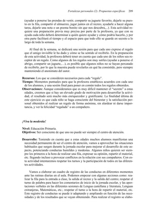 Fortalezas personales (2). Propuestas específicas    209


 (ayudar a ponerse las prendas de vestir, compartir su juguete favorito, dejarle su pues-
 to en la fila, compartir el almuerzo, jugar juntos en el recreo, ayudarle a hacer alguna
 tarea, dejarle una nota o un poema bonito sin que nos descubra,...). Esta actividad re-
 quiere una preparación previa muy precisa por parte de la profesora, ya que con su
 ayuda cada niño deberá determinar a quién quiere ayudar y cómo podría hacerlo, y por
 otra parte facilitará el tiempo y el espacio para que todo ello se guarde en secreto a lo
 largo de toda la semana.

     Al final de la semana, se dedicará una sesión para que cada uno exprese el regalo
 que el amigo invisible le ha dado y cómo se ha sentido al recibirlo. En la preparación
 de esta actividad, la profesora deberá tener en cuenta que cada uno de los niños sea re-
 ceptor de un regalo. Como algunos de los regalos son muy sutiles (ayudar a ponerse el
 abrigo, compartir un juguete,…), es posible que algunos niños no se hayan percatado
 de recibirlo, por lo que la maestra puede revelarles en qué ha consistido, pero siempre
 manteniendo el anonimato del autor.

Recursos: Los que se consideren necesarios para cada “regalo”.
Tiempo: Momentos puntuales para que la profesora establezca acuerdos con cada uno
 de los alumnos, y una sesión final para poner en común todos los regalos obtenidos.
Observaciones: Aunque consideramos que es muy difícil mantener el “secreto” a estas
 edades, creemos que si hay un elevado grado de motivación para desarrollar la activi-
 dad, el resultado será mucho más enriquecedor y gratificante. La finalidad última de
 este ejercicio es que cada niño se haga consciente del bienestar y la satisfacción per-
 sonal obtenidos al realizar un regalo de forma anónima, sin alardear ni darse impor-
 tancia, y ver la felicidad “regalada” a un compañero.



¡Viva la modestia!

Nivel: Educación Primaria.
Objetivos: Ser consciente de que uno no puede ser siempre el centro de atención.

Desarrollo: Teniendo en cuenta que a estas edades muchos alumnos manifiestan una
 necesidad permanente de ser el centro de atención, vamos a aprovechar las situaciones
 habituales que surgen durante la jornada escolar para mejorar el desarrollo de este as-
 pecto, potenciando conductas humildes y modestas. Algunos niños quieren ser siem-
 pre los primeros a la hora de realizar una fila, expresar su opinión, repartir el material,
 etc. llegando incluso a provocar conflictos en la relación con sus compañeros. Con es-
 ta actividad intentaremos respetar los turnos y la participación de todos en las diferen-
 tes actividades.

     Vamos a elaborar un cuadro de registro de las conductas en diferentes momentos
 ante las rutinas diarias en el aula. Podemos empezar con algunas acciones como: rea-
 lizar la fila para la entrada a clase, la salida al recreo y la salida del centro; respetar el
 turno de palabra para hacer los comentarios de inicio de la jornada escolar, y las apor-
 taciones verbales en las diferentes sesiones de Lengua castellana y literatura, Lenguas
 extranjeras, Matemáticas, etc.; respetar el turno a la hora de repartir el material, etc.
 Este registro de conductas se puede ir adaptando y ampliando en función de las nece-
 sidades y de los resultados que se vayan obteniendo. Para realizar el registro se elabo-
 