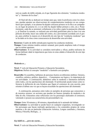 210   PROGRAMA “AULAS FELICES”


 rará un cuadro de doble entrada, en el que figurarán dos elemento: “conductas modes-
 tas” y “alumnos de la clase”.

     Al final del día se dedicará un tiempo para que, tanto la profesora como los alum-
 nos, puedan apuntar sus observaciones de comportamientos modestos en sus compa-
 ñeros (por ejemplo, si un alumno ha dejado colocarse primero en la fila a un compañe-
 ro, en lugar de ponerse él, o si un niño ha dejado hablar primero a otro, etc.). Poste-
 riormente, cada día se premiará verbalmente a los niños según la puntuación obtenida
 y, al finalizar la semana, se realizará una actividad gratificante para la clase (ver una
 película divertida, hacer una salida del centro, etc.) previamente acordada con el gru-
 po, para celebrar la mejora en el desarrollo de este tipo de “conductas modestas” que
 se ha dado en la clase como consecuencia de desarrollar esta actividad.

Recursos: Cuadro de doble entrada para registrar las conductas modestas.
Tiempo: Como mínimo tendría carácter semanal, pero puede ampliarse todo el tiempo
 que se estime oportuno.
Observaciones: Si la actividad se considera motivadora y eficaz, podría realizarse de
 forma habitual, dada la importancia que tiene en estas edades el desarrollo de este tipo
 de conductas.



Modestia es…

Nivel: 3º ciclo de Educación Primaria y Educación Secundaria.
Objetivos: Definir el concepto “modestia” e ilustrarlo con ejemplos.

Desarrollo: En asamblea, hablamos de personas ilustres en diferentes ámbitos: literario,
 científico, artístico, político, deportivo,… Comentamos sus logros y la importancia de
 sus actividades. A continuación, debatimos sobre la modestia e intentamos definirla
 entre todos, con las aportaciones del alumnado. El profesorado puede tomar como re-
 ferencia la definición de esta fortaleza que figura al comienzo de esta sección, para
 orientar el debate una vez que se hayan escuchado las aportaciones del alumnado.

     A continuación, pensamos entre todos en ejemplos de personas que conocemos o
 de nosotros mismos, en acciones que puedan ser buenos ejemplos de modestia o de
 falta de ella. Enlazamos estas reflexiones con los personajes analizados al comienzo,
 valorando si poseen esa característica de personalidad o no.

Tiempo: Entre 30 minutos y 40 minutos, dependiendo de lo animado del debate.
Observaciones: La actividad se puede hacer en cualquier asignatura, investigando so-
 bre personajes que hayan realizado aportaciones a los contenidos propios de varias
 materias o de una en particular (Educación Artística, Lengua castellana y literatura,
 Música, Filosofía, Biología,…).



Soy hábil en…, pero me cuesta…

Nivel: 3º ciclo de Educación Primaria y Educación Secundaria.
 
