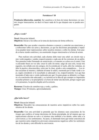 Fortalezas personales (2). Propuestas específicas   213



                                    Fortaleza nº 18

Prudencia [discreción, cautela]. Ser cauteloso a la hora de tomar decisiones; no asu-
mir riesgos innecesarios; no decir ni hacer nada de lo que después uno se pueda arre-
pentir.



¿Rojo o verde?

Nivel: Educación Infantil.
Objetivos: Iniciar a los niños en la toma de decisiones de forma reflexiva.

Desarrollo: Hay que ayudar a nuestros alumnos a conocer y controlar sus emociones, y
 a reflexionar sobre sus actos y decisiones, ya que las decisiones precipitadas e impul-
 sivas pueden tener repercusiones sobre nosotros mismos y sobre los demás. Esto pue-
 de evitarse siendo cauteloso y no asumiendo riesgos innecesarios a la hora de actuar.

      Para realizar esta actividad, cada alumno debe tener una señal: un círculo rojo y
 otro verde pegados y unidos respectivamente a cada uno de los extremos de un palito.
 Nos ponemos todos formando un semicírculo y el maestro se coloca en el centro. Este
 va diciendo frases en voz alta: cruzo la calle sin mirar, salgo de casa solo, recojo mis
 juguetes, me enfado con mis amigos, tiro la comida por el suelo, abro las ventanas, no
 abro la puerta a desconocidos, corro por la clase, ayudo a mis compañeros,… Los ni-
 ños escuchan al maestro y deberán levantar la señal y mostrarla por el lado verde o ro-
 jo, según consideren si lo escuchado es adecuado o no, respectivamente. Los que han
 mostrado el lado rojo o verde explicarán por qué. En gran grupo se debatirá y se llega-
 rá a la conclusión más adecuada, y se insistirá en la idea de que siempre es importante
 escuchar primero y no precipitarse a la hora de tomar una decisión, porque seguro que
 si lo pensamos, la opción elegida será la correcta.

Recursos: Círculos de cartulina roja y verde, y palitos.
Tiempo: Unos 30 minutos, aproximadamente.



¿Qué debo hacer?

Nivel: Educación Infantil.
Objetivos: Descubrir las consecuencias de nuestros actos impulsivos sobre los senti-
 mientos de los demás.

Desarrollo: Con esta actividad se pretende que los alumnos sean conscientes de los
 riesgos que conlleva el tomar decisiones de forma precipitada, de tal manera que sus
 repercusiones afectan no solo a sí mismos sino también a los demás, sobre todo a la
 convivencia y a los sentimientos. Así pues, el alumnado tiene que tomar conciencia de
 que nuestros actos impulsivos provocan consecuencias negativas sobre los sentimien-
 tos de los demás y esto dificulta la convivencia.
 