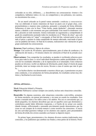 Fortalezas personales (2). Propuestas específicas   215


 colocadas en su sitio, chillamos,…; y descubrimos sus consecuencias: tiramos a los
 compañeros, hablamos todos a la vez, no compartimos y nos peleamos, nos caemos,
 no encontramos las cosas,…

     En un mural colocado en la pared vamos anotando: conductas y consecuencias.
 Una vez elaborado el mural, trataremos de hacer un pacto con el grupo clase, com-
 prometiéndonos a mejorar estas conductas, pensando y actuando de forma diferente.
 Sellaremos el trato con la frase “Trato hecho, jamás deshecho”, chocando nuestras
 manos y dándole a este momento una gran solemnidad. Este mural lo tendremos visi-
 ble y presente en todo momento. Iremos realizando un seguimiento y comprobando el
 grado de cumplimiento anotando todos los incidentes en el “Diario de clase”, que será
 accesible para todos (el “súper” o encargado, al final del día, valorará quién se ha sal-
 tado el pacto y quiénes lo están cumpliendo de manera adecuada, renovando el pacto
 con las palabras del trato). Al final de la semana, realizaremos una valoración en gran
 grupo analizando las consecuencias.

Recursos: Papel continuo y lápices de colores.
Tiempo: Una sesión de 30 minutos, aproximadamente, para el relato de conductas y la
 elaboración del mural, y 10 minutos diarios de valoración al final de la jornada esco-
 lar.
Observaciones: Tras comprobar los resultados, se pueden ir recibiendo refuerzos posi-
 tivos para toda la clase o a nivel individual (barajaremos ambas posibilidades en fun-
 ción de los resultados obtenidos y de la repercusión en el alumnado). Estos refuerzos
 pueden ser diversos: recibir un diploma de felicitación, poder elegir el rincón de juego
 preferido, tener un tiempo extra de recreo, llevarse a casa el cuento que más le gus-
 ta,…
      Los hechos diarios van demostrando a nuestros chicos que, si pensásemos un poco
 estas conductas, si no actuásemos de forma precipitada, los resultados serían muy dis-
 tintos y facilitarían la convivencia.



Adivina, adivinanza…

Nivel: Educación Infantil y Primaria.
Objetivos: Habituarse a actuar siempre con cautela, incluso ante situaciones conocidas.

Desarrollo: En algunas ocasiones, ante situaciones conocidas o previsibles, actuamos
 de forma mecánica, sin pensar previamente y sin tener en cuenta los resultados. Esto
 ocurre a menudo tanto a los niños como a los adultos. Por eso es conveniente que, ya
 desde pequeños, los alumnos descubran que aun en aquellos casos que dominamos y
 controlamos puede haber diferentes respuestas, y el hecho de no actuar con cautela
 (dando tiempo, reflexionando o pensando previamente) puede demostrarnos que las
 cosas no son siempre de la misma manera o como nosotros las conocemos. A través
 de esta actividad queremos trabajar en los alumnos este aspecto, pero presentándolo
 de forma divertida (los errores asumidos con humor se digieren mejor).

    En primer lugar, presentaremos a los alumnos diversos cuentos tradicionales muy
 conocidos, y les pediremos que cambien sus finales y otras partes de la historia. Poste-
 