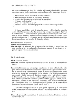 216    PROGRAMA “AULAS FELICES”


 riormente, realizaremos el juego de “Adivina, adivinanza”, planteándoles preguntas
 que tengan que ver con los cambios que hemos realizado en los cuentos; por ejemplo:

      ¿Qué le pasó al lobo en el cuento de “Los tres cerditos”?
      ¿Qué animal ganó la carrera de “La liebre y la tortuga?
      ¿A quién descubrió Caperucita en la cama de su abuelita?
      ¿Qué pasó con la abuelita?
      ¿Quién despertó a Blancanieves?
      ¿Dónde se escondió el cabritillo pequeño de “Los siete cabritillos y el lobo”?
      …

     Se plantea la actividad a modo de actuación: actores y público. Se elige a un niño
 o niña del público para que salga al escenario y diga la respuesta, y después el público
 la confirma o no. La respuesta correcta aparece a través de una imagen, nos la comu-
 nica un títere o marioneta, aparece dentro de un globo que hay que explotar, desci-
 frando un mensaje, etc. El espectáculo podrían prepararlo los alumnos de Educación
 Primaria y realizarlo para los niños de Educación Infantil.

Recursos: Cuentos tradicionales.
Tiempo: En torno a 45 minutos.
Observaciones: Las respuestas equivocadas siempre se aceptarán en tono de buen hu-
 mor, con alegría, pero se ayudará a los alumnos a darse cuenta de que siempre es im-
 portante esperar y pensar antes de actuar.



Puedo hacerlo mejor

Nivel: Educación Primaria.
Objetivos: Ser menos impulsivo y más cauteloso a la hora de actuar en diferentes situa-
 ciones.

Desarrollo: Planteamos una actividad que suele hacerse de forma habitual en las aulas
 para la resolución de determinados conflictos y para detectar algunos comportamien-
 tos no asertivos de los alumnos de estas edades. Se trata de analizar situaciones que no
 favorecen la convivencia (desacuerdos, peleas, disputas, etc.), siguiendo un esquema
 que potencie y facilite una toma de decisiones cada vez mejor y más reflexiva por par-
 te del alumnado. Ante una situación conflictiva, plantearemos a los alumnos que ana-
 licen el hecho siguiendo esta secuencia: ¿qué ha sucedido?, ¿qué pasó antes?, ¿qué pa-
 só después?, ¿cuándo he sido impulsivo?, ¿qué podría haber hecho de forma reflexi-
 va?, ¿cómo puedo actuar en el futuro ante una situación parecida? Se trata de llegar
 finalmente a la conclusión de que “puedo hacerlo mejor”.

       Esta actividad se puede realizar en grupo grande o pequeño, y de forma oral o
 escrita, dependiendo de cada situación concreta o de las características de los alum-
 nos.

Tiempo: Depende de las características de la situación conflictiva, del número de niños
 que participen, etc.
 